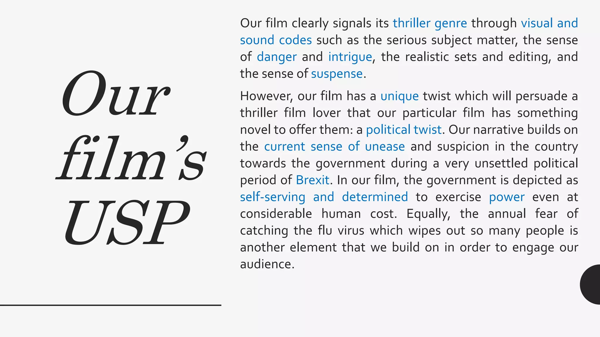 Our
film’s
USP
Our film clearly signals its thriller genre through visual and
sound codes such as the serious subject matter, the sense
of danger and intrigue, the realistic sets and editing, and
the sense of suspense.
However, our film has a unique twist which will persuade a
thriller film lover that our particular film has something
novel to offer them: a political twist. Our narrative builds on
the current sense of unease and suspicion in the country
towards the government during a very unsettled political
period of Brexit. In our film, the government is depicted as
self-serving and determined to exercise power even at
considerable human cost. Equally, the annual fear of
catching the flu virus which wipes out so many people is
another element that we build on in order to engage our
audience.
 