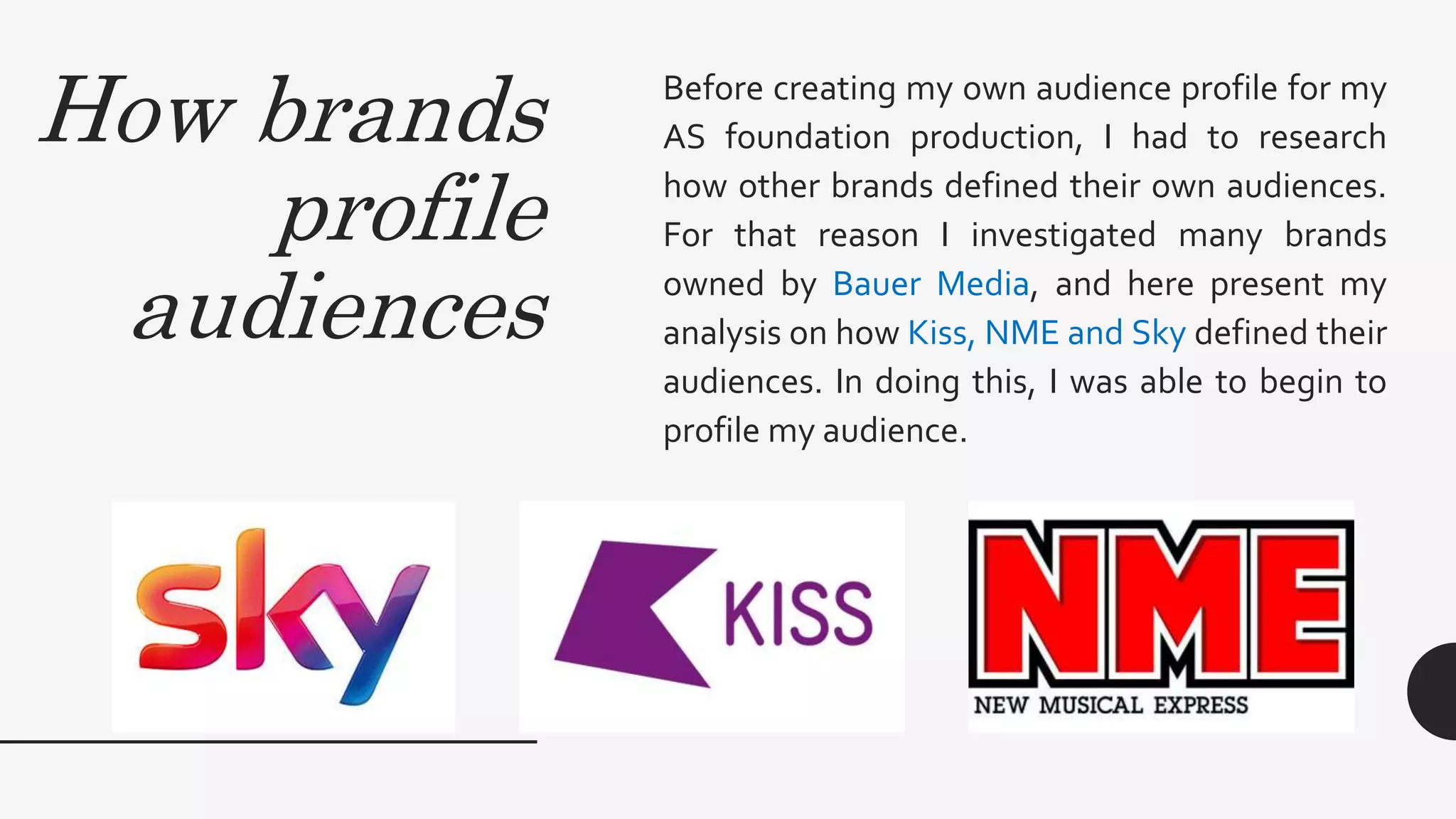 How brands
profile
audiences
Before creating my own audience profile for my
AS foundation production, I had to research
how other brands defined their own audiences.
For that reason I investigated many brands
owned by Bauer Media, and here present my
analysis on how Kiss, NME and Sky defined their
audiences. In doing this, I was able to begin to
profile my audience.
 