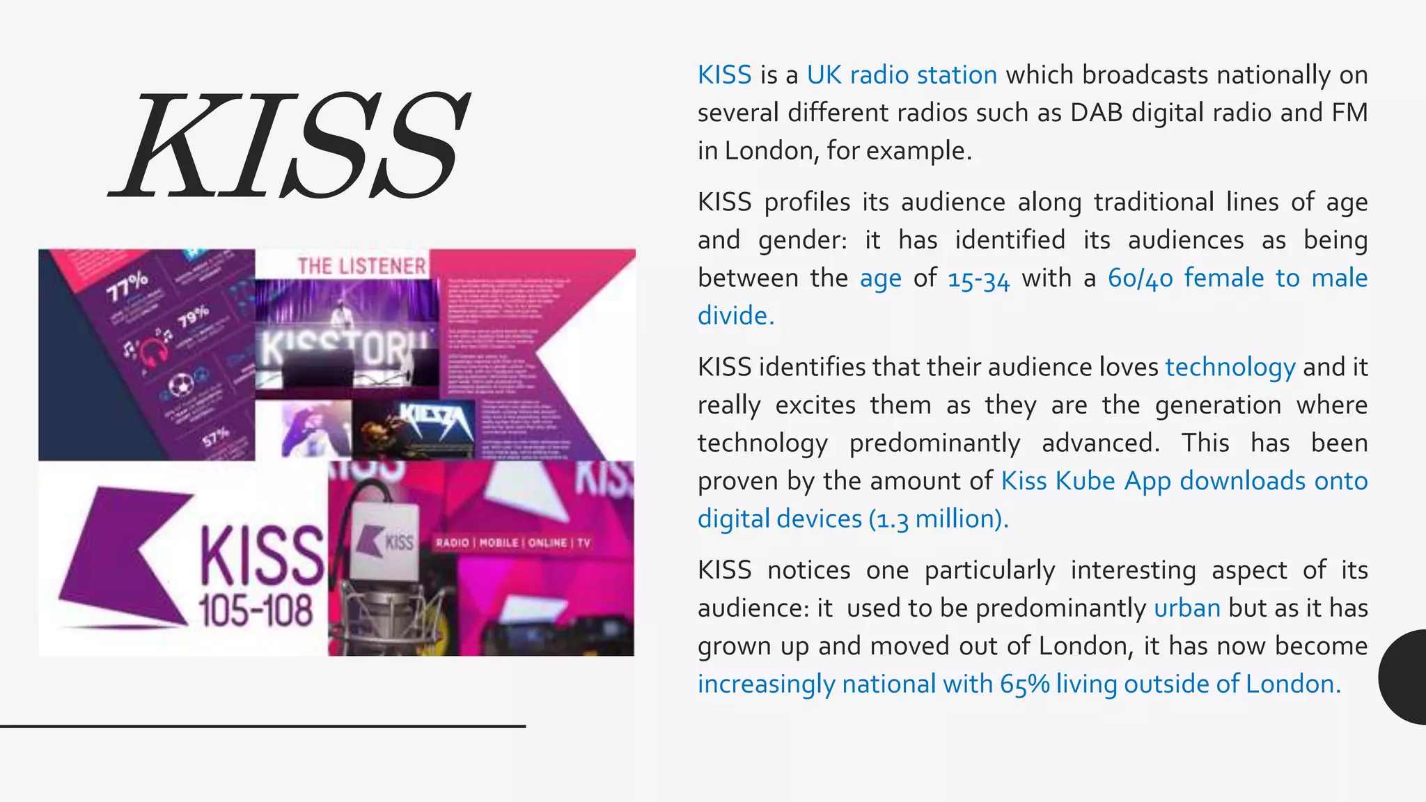 KISS
KISS is a UK radio station which broadcasts nationally on
several different radios such as DAB digital radio and FM
in London, for example.
KISS profiles its audience along traditional lines of age
and gender: it has identified its audiences as being
between the age of 15-34 with a 60/40 female to male
divide.
KISS identifies that their audience loves technology and it
really excites them as they are the generation where
technology predominantly advanced. This has been
proven by the amount of Kiss Kube App downloads onto
digital devices (1.3 million).
KISS notices one particularly interesting aspect of its
audience: it used to be predominantly urban but as it has
grown up and moved out of London, it has now become
increasingly national with 65% living outside of London.
 