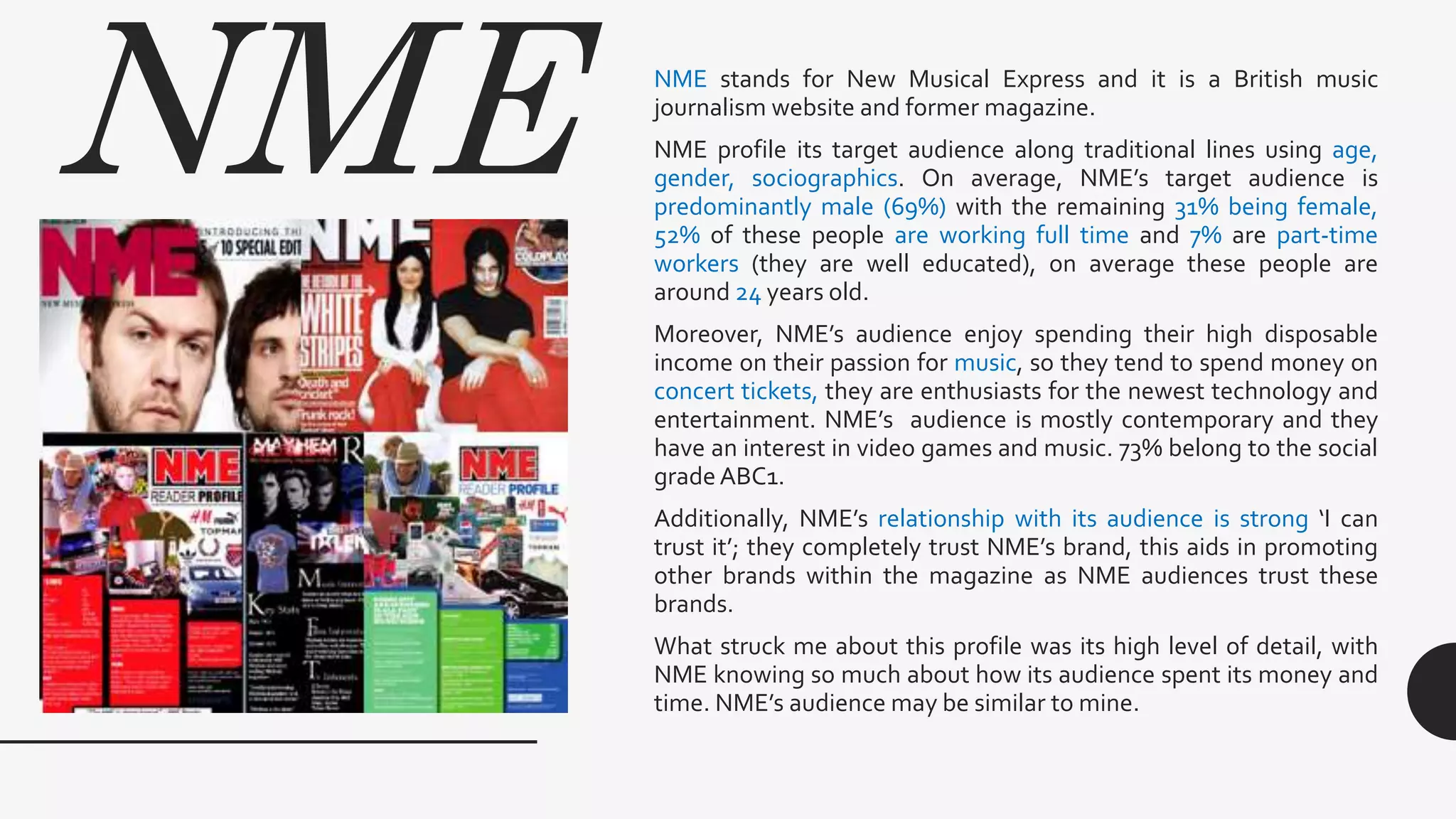 NME NME stands for New Musical Express and it is a British music
journalism website and former magazine.
NME profile its target audience along traditional lines using age,
gender, sociographics. On average, NME’s target audience is
predominantly male (69%) with the remaining 31% being female,
52% of these people are working full time and 7% are part-time
workers (they are well educated), on average these people are
around 24 years old.
Moreover, NME’s audience enjoy spending their high disposable
income on their passion for music, so they tend to spend money on
concert tickets, they are enthusiasts for the newest technology and
entertainment. NME’s audience is mostly contemporary and they
have an interest in video games and music. 73% belong to the social
grade ABC1.
Additionally, NME’s relationship with its audience is strong ‘I can
trust it’; they completely trust NME’s brand, this aids in promoting
other brands within the magazine as NME audiences trust these
brands.
What struck me about this profile was its high level of detail, with
NME knowing so much about how its audience spent its money and
time. NME’s audience may be similar to mine.
 