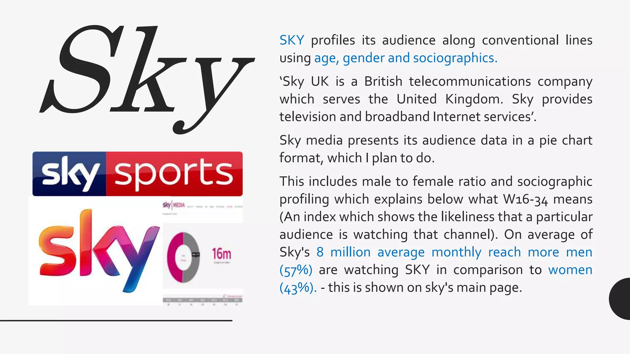 Sky
SKY profiles its audience along conventional lines
using age, gender and sociographics.
‘Sky UK is a British telecommunications company
which serves the United Kingdom. Sky provides
television and broadband Internet services’.
Sky media presents its audience data in a pie chart
format, which I plan to do.
This includes male to female ratio and sociographic
profiling which explains below what W16-34 means
(An index which shows the likeliness that a particular
audience is watching that channel). On average of
Sky's 8 million average monthly reach more men
(57%) are watching SKY in comparison to women
(43%). - this is shown on sky's main page.
 
