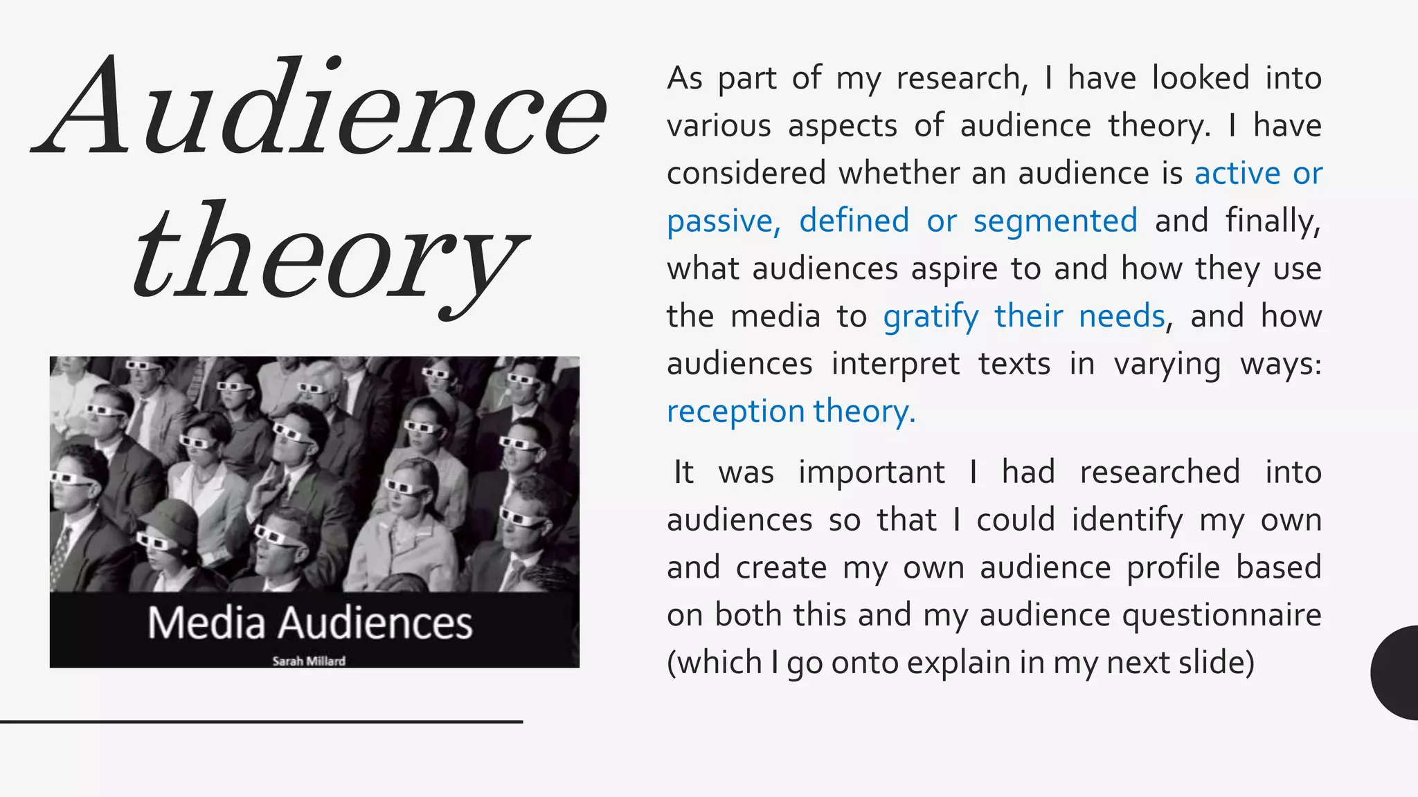 Audience
theory
As part of my research, I have looked into
various aspects of audience theory. I have
considered whether an audience is active or
passive, defined or segmented and finally,
what audiences aspire to and how they use
the media to gratify their needs, and how
audiences interpret texts in varying ways:
reception theory.
It was important I had researched into
audiences so that I could identify my own
and create my own audience profile based
on both this and my audience questionnaire
(which I go onto explain in my next slide)
 