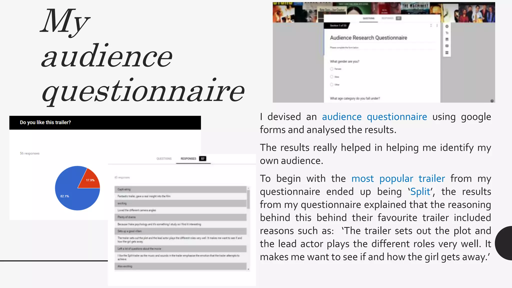 My
audience
questionnaire
I devised an audience questionnaire using google
forms and analysed the results.
The results really helped in helping me identify my
own audience.
To begin with the most popular trailer from my
questionnaire ended up being ‘Split’, the results
from my questionnaire explained that the reasoning
behind this behind their favourite trailer included
reasons such as: ‘The trailer sets out the plot and
the lead actor plays the different roles very well. It
makes me want to see if and how the girl gets away.’
 