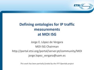 Defining ontologies for IP traffic
measurements
at MOI ISG
Jorge E. López de Vergara
MOI ISG Chairman
http://portal.etsi.org/portal/server.pt/community/MOI
jorge.lopez_vergara@uam.es
This work has been partially funded by the FP7 Openlab project
 