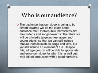 Who is our audience?
O The audience that our video is going to be
aimed towards will be the exact same
audience that OneRepublic themselves aim
their videos and songs towards. Therefore we
will be primarily targeting teenagers and
young adults, so that we can still include
mature themes such as drugs and love, but
yet still include an element of fun. Despite
this, all age groups will be able to appreciate
and enjoy our video for what it is, a well cut,
well edited production with a good narrative.
 