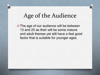 Age of the Audience
O The age of our audience will be between
13 and 25 as their will be some mature
and adult themes yet still have a feel good
factor that is suitable for younger ages.
 