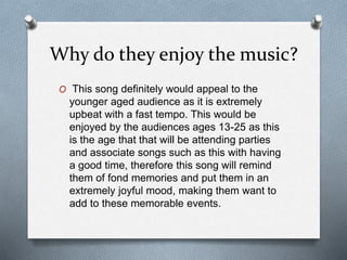 Why do they enjoy the music?
O This song definitely would appeal to the
younger aged audience as it is extremely
upbeat with a fast tempo. This would be
enjoyed by the audiences ages 13-25 as this
is the age that that will be attending parties
and associate songs such as this with having
a good time, therefore this song will remind
them of fond memories and put them in an
extremely joyful mood, making them want to
add to these memorable events.
 