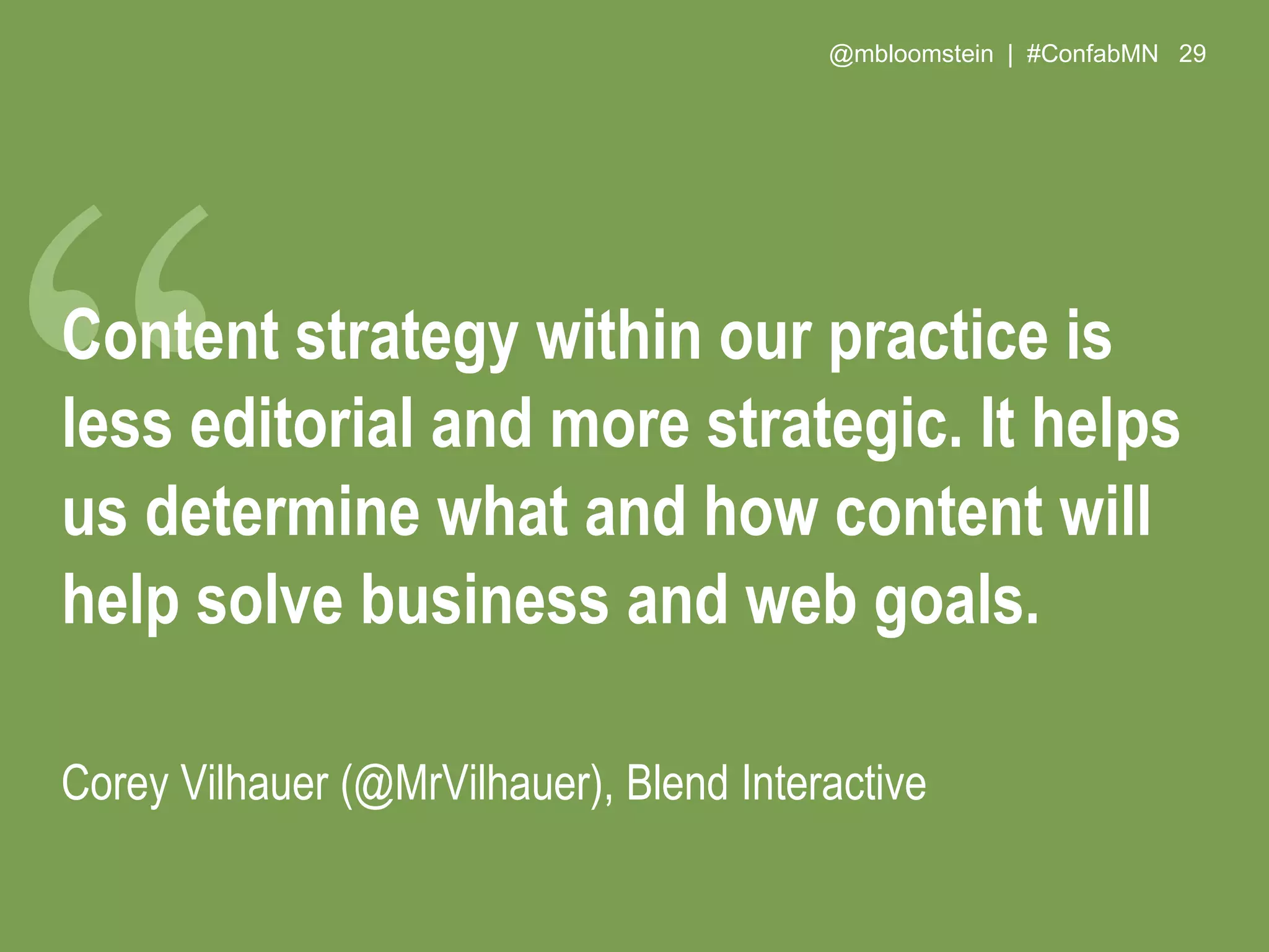 @mbloomstein | #ConfabMN 29
Content strategy within our practice is
less editorial and more strategic. It helps
us determine what and how content will
help solve business and web goals.
Corey Vilhauer (@MrVilhauer), Blend Interactive
 