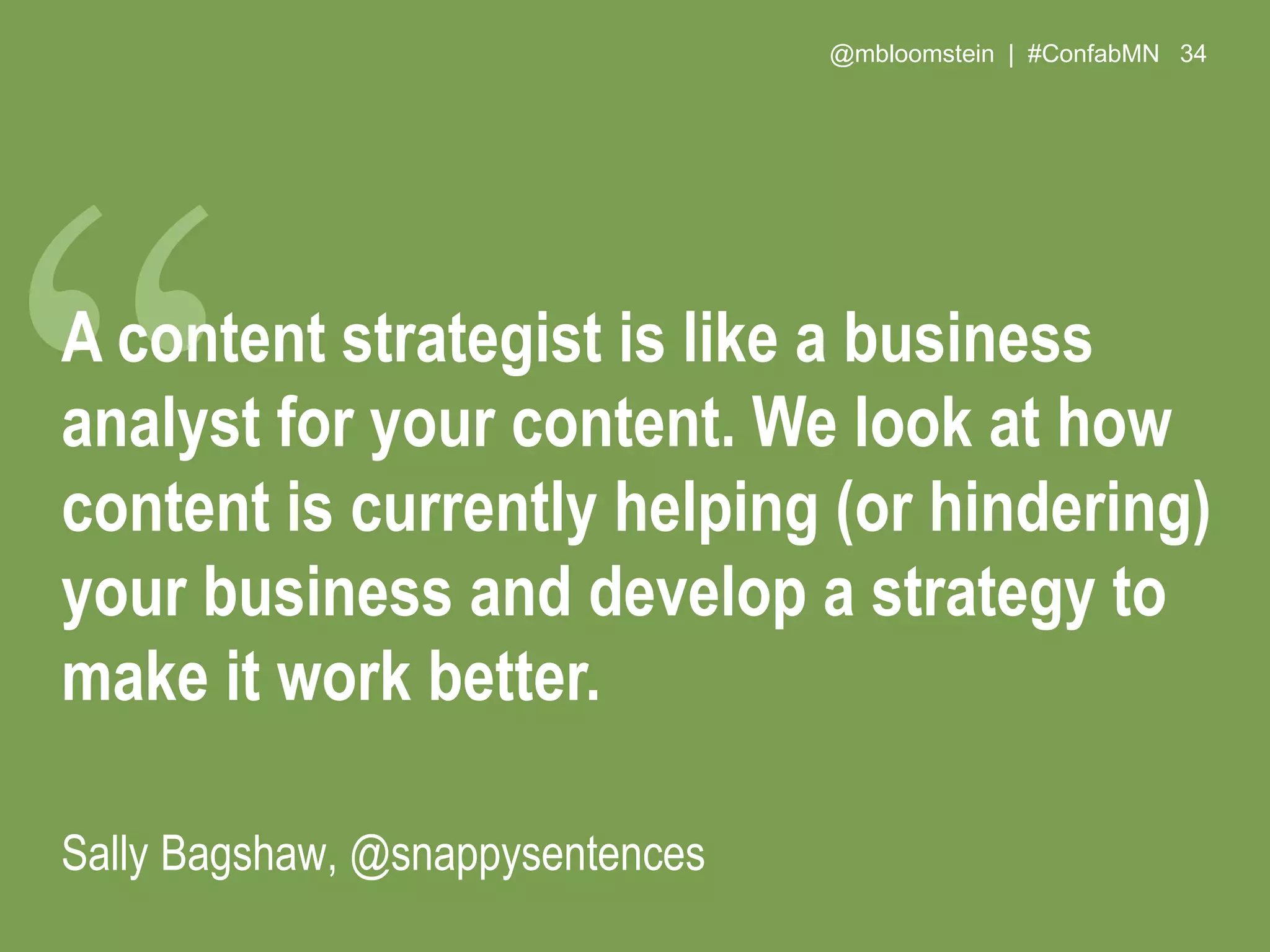 @mbloomstein | #ConfabMN 34
A content strategist is like a business
analyst for your content. We look at how
content is currently helping (or hindering)
your business and develop a strategy to
make it work better.
Sally Bagshaw, @snappysentences
 