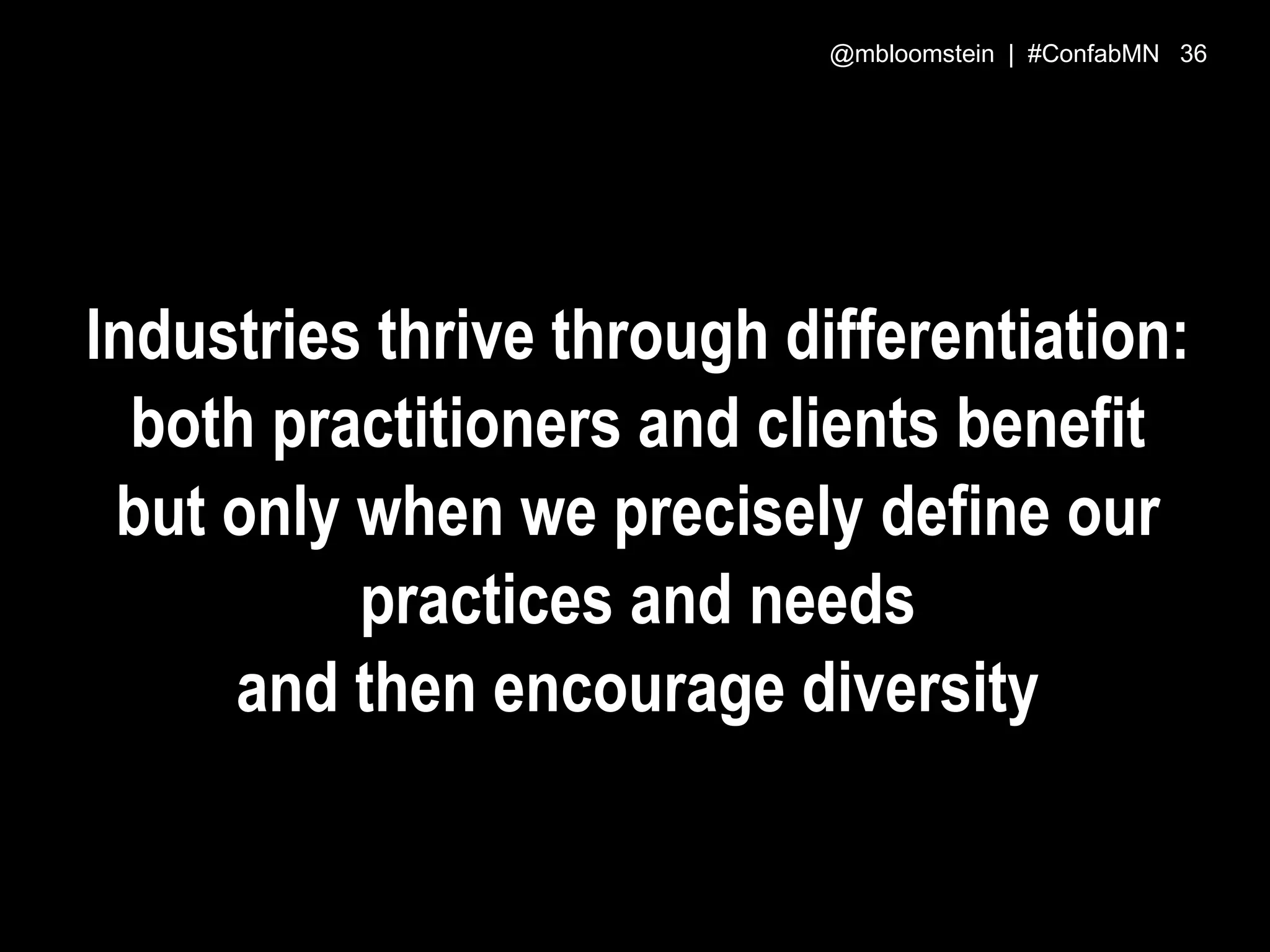 Industries thrive through differentiation:
both practitioners and clients benefit
but only when we precisely define our
practices and needs
and then encourage diversity
@mbloomstein | #ConfabMN 36
 