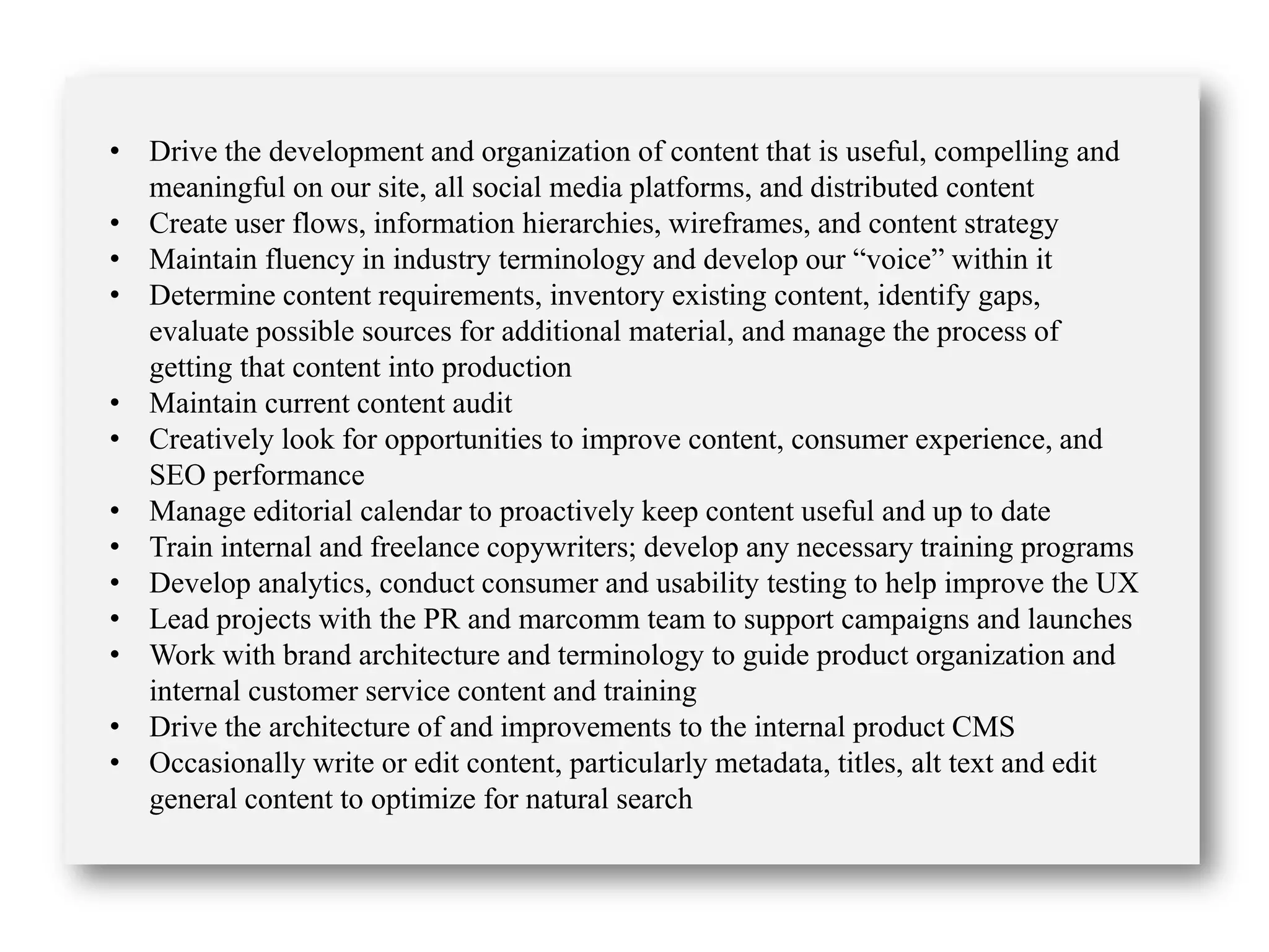 • Drive the development and organization of content that is useful, compelling and
meaningful on our site, all social media platforms, and distributed content
• Create user flows, information hierarchies, wireframes, and content strategy
• Maintain fluency in industry terminology and develop our “voice” within it
• Determine content requirements, inventory existing content, identify gaps,
evaluate possible sources for additional material, and manage the process of
getting that content into production
• Maintain current content audit
• Creatively look for opportunities to improve content, consumer experience, and
SEO performance
• Manage editorial calendar to proactively keep content useful and up to date
• Train internal and freelance copywriters; develop any necessary training programs
• Develop analytics, conduct consumer and usability testing to help improve the UX
• Lead projects with the PR and marcomm team to support campaigns and launches
• Work with brand architecture and terminology to guide product organization and
internal customer service content and training
• Drive the architecture of and improvements to the internal product CMS
• Occasionally write or edit content, particularly metadata, titles, alt text and edit
general content to optimize for natural search
 