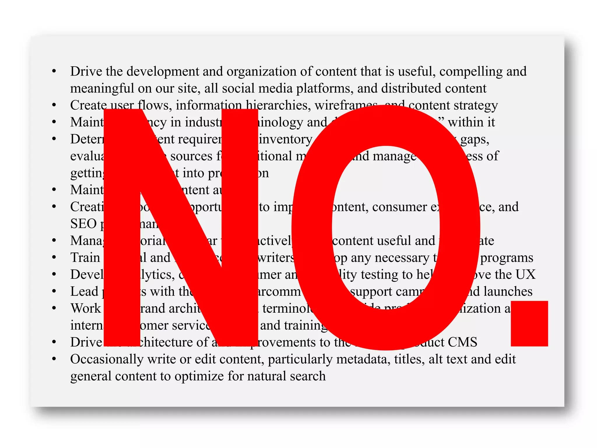 • Drive the development and organization of content that is useful, compelling and
meaningful on our site, all social media platforms, and distributed content
• Create user flows, information hierarchies, wireframes, and content strategy
• Maintain fluency in industry terminology and develop our “voice” within it
• Determine content requirements, inventory existing content, identify gaps,
evaluate possible sources for additional material, and manage the process of
getting that content into production
• Maintain current content audit
• Creatively look for opportunities to improve content, consumer experience, and
SEO performance
• Manage editorial calendar to proactively keep content useful and up to date
• Train internal and freelance copywriters; develop any necessary training programs
• Develop analytics, conduct consumer and usability testing to help improve the UX
• Lead projects with the PR and marcomm team to support campaigns and launches
• Work with brand architecture and terminology to guide product organization and
internal customer service content and training
• Drive the architecture of and improvements to the internal product CMS
• Occasionally write or edit content, particularly metadata, titles, alt text and edit
general content to optimize for natural search
 