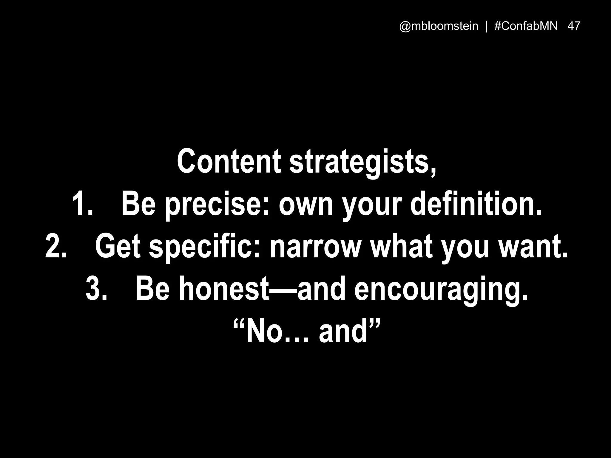 Content strategists,
1. Be precise: own your definition.
2. Get specific: narrow what you want.
3. Be honest—and encouraging.
“No… and”
@mbloomstein | #ConfabMN 47
 