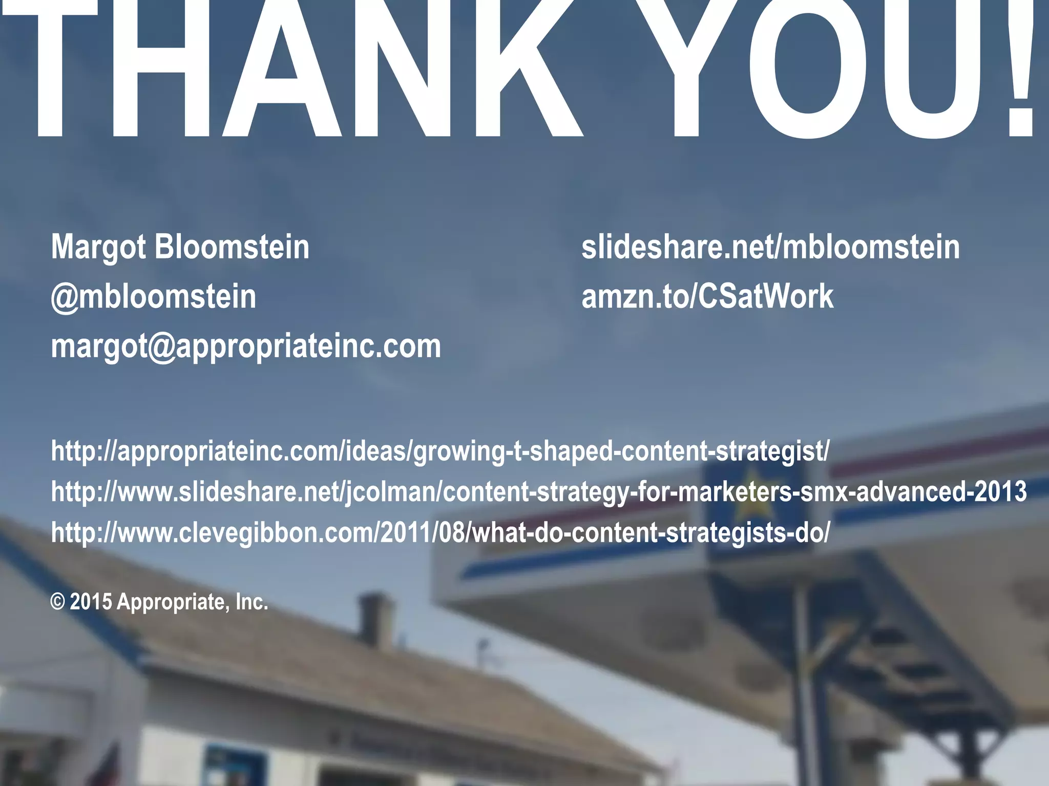 THANK YOU!
Margot Bloomstein
@mbloomstein
margot@appropriateinc.com
slideshare.net/mbloomstein
amzn.to/CSatWork
© 2015 Appropriate, Inc.
http://appropriateinc.com/ideas/growing-t-shaped-content-strategist/
http://www.slideshare.net/jcolman/content-strategy-for-marketers-smx-advanced-2013
http://www.clevegibbon.com/2011/08/what-do-content-strategists-do/
 