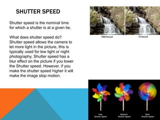 SHUTTER SPEED
Shutter speed is the nominal time
for which a shutter is at a given tie.
What does shutter speed do?
Shutter speed allows the camera to
let more light in the picture, this is
typically used for low light or night
photography. Shutter speed has a
blur effect on the picture if you lower
the Shutter speed. However, if you
make the shutter speed higher it will
make the image stop motion.
 