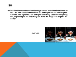 ISO
ISO measures the sensitivity of the image sensor. The lower the number of
ISO , the less sensitive the camera will be to light and the finer to grain
it will be. The higher ISO will be higher sensitivity, used in dark lighting.
ISO, depending on the sensitivity will make the image look brighter or
darker.
example
 