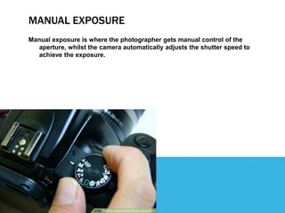 MANUAL EXPOSURE
Manual exposure is where the photographer gets manual control of the
aperture, whilst the camera automatically adjusts the shutter speed to
achieve the exposure.
 