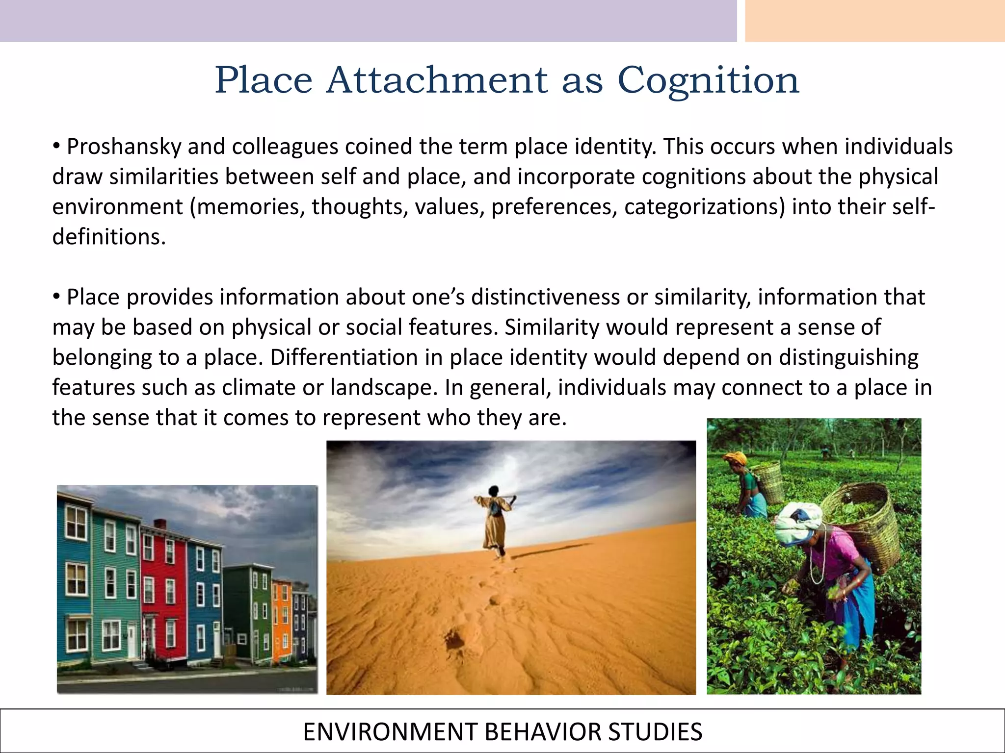 ENVIRONMENT BEHAVIOR STUDIES
• Proshansky and colleagues coined the term place identity. This occurs when individuals
draw similarities between self and place, and incorporate cognitions about the physical
environment (memories, thoughts, values, preferences, categorizations) into their self-
definitions.
• Place provides information about one’s distinctiveness or similarity, information that
may be based on physical or social features. Similarity would represent a sense of
belonging to a place. Differentiation in place identity would depend on distinguishing
features such as climate or landscape. In general, individuals may connect to a place in
the sense that it comes to represent who they are.
Place Attachment as Cognition
 