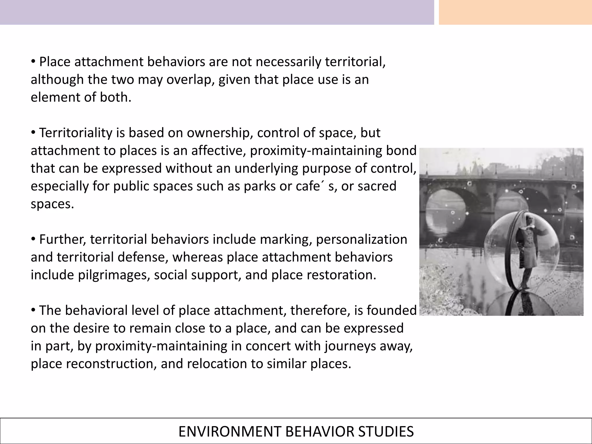 ENVIRONMENT BEHAVIOR STUDIES
• Place attachment behaviors are not necessarily territorial,
although the two may overlap, given that place use is an
element of both.
• Territoriality is based on ownership, control of space, but
attachment to places is an affective, proximity-maintaining bond
that can be expressed without an underlying purpose of control,
especially for public spaces such as parks or cafe´ s, or sacred
spaces.
• Further, territorial behaviors include marking, personalization
and territorial defense, whereas place attachment behaviors
include pilgrimages, social support, and place restoration.
• The behavioral level of place attachment, therefore, is founded
on the desire to remain close to a place, and can be expressed
in part, by proximity-maintaining in concert with journeys away,
place reconstruction, and relocation to similar places.
 