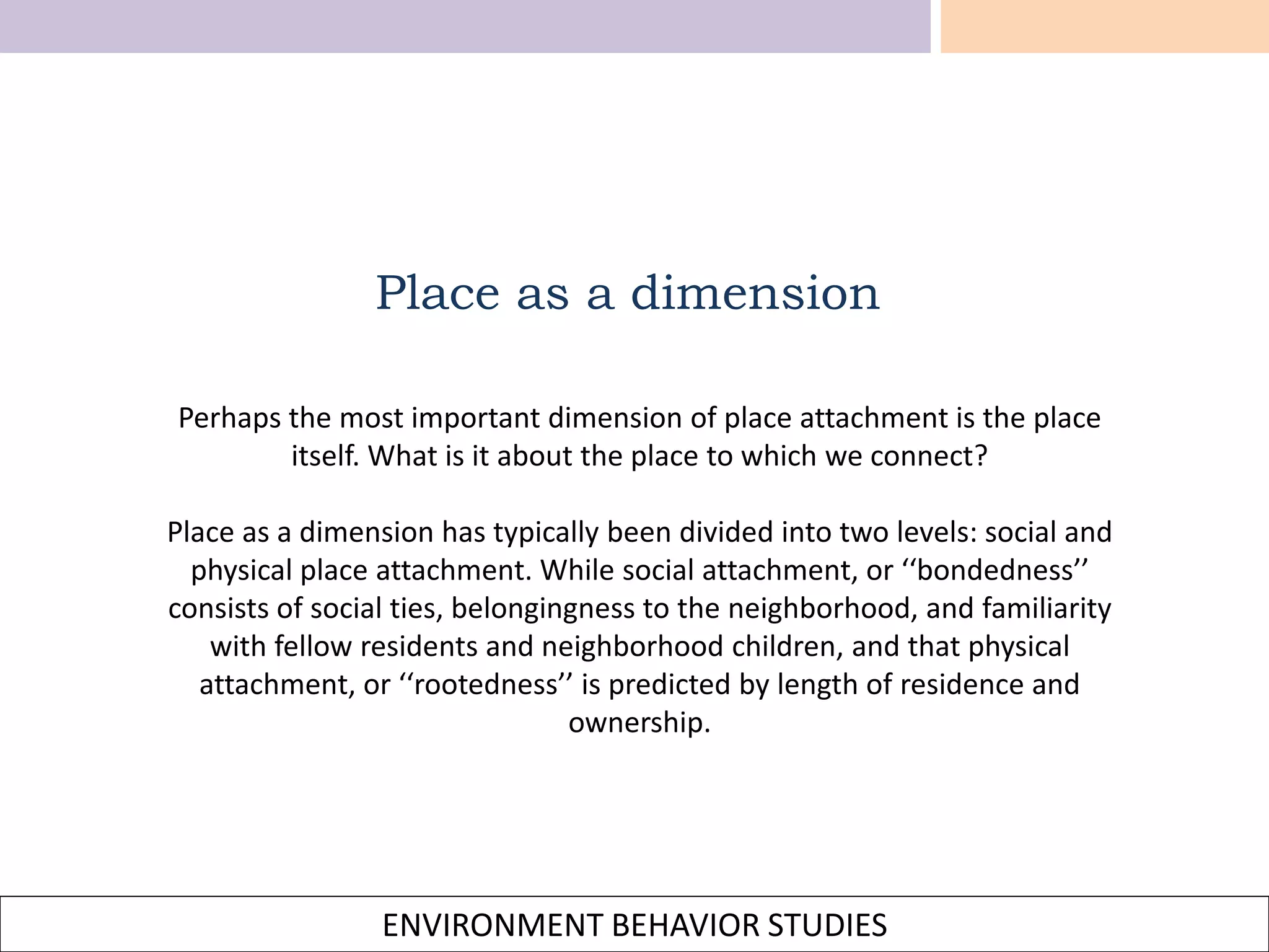 ENVIRONMENT BEHAVIOR STUDIES
Place as a dimension
Perhaps the most important dimension of place attachment is the place
itself. What is it about the place to which we connect?
Place as a dimension has typically been divided into two levels: social and
physical place attachment. While social attachment, or ‘‘bondedness’’
consists of social ties, belongingness to the neighborhood, and familiarity
with fellow residents and neighborhood children, and that physical
attachment, or ‘‘rootedness’’ is predicted by length of residence and
ownership.
 