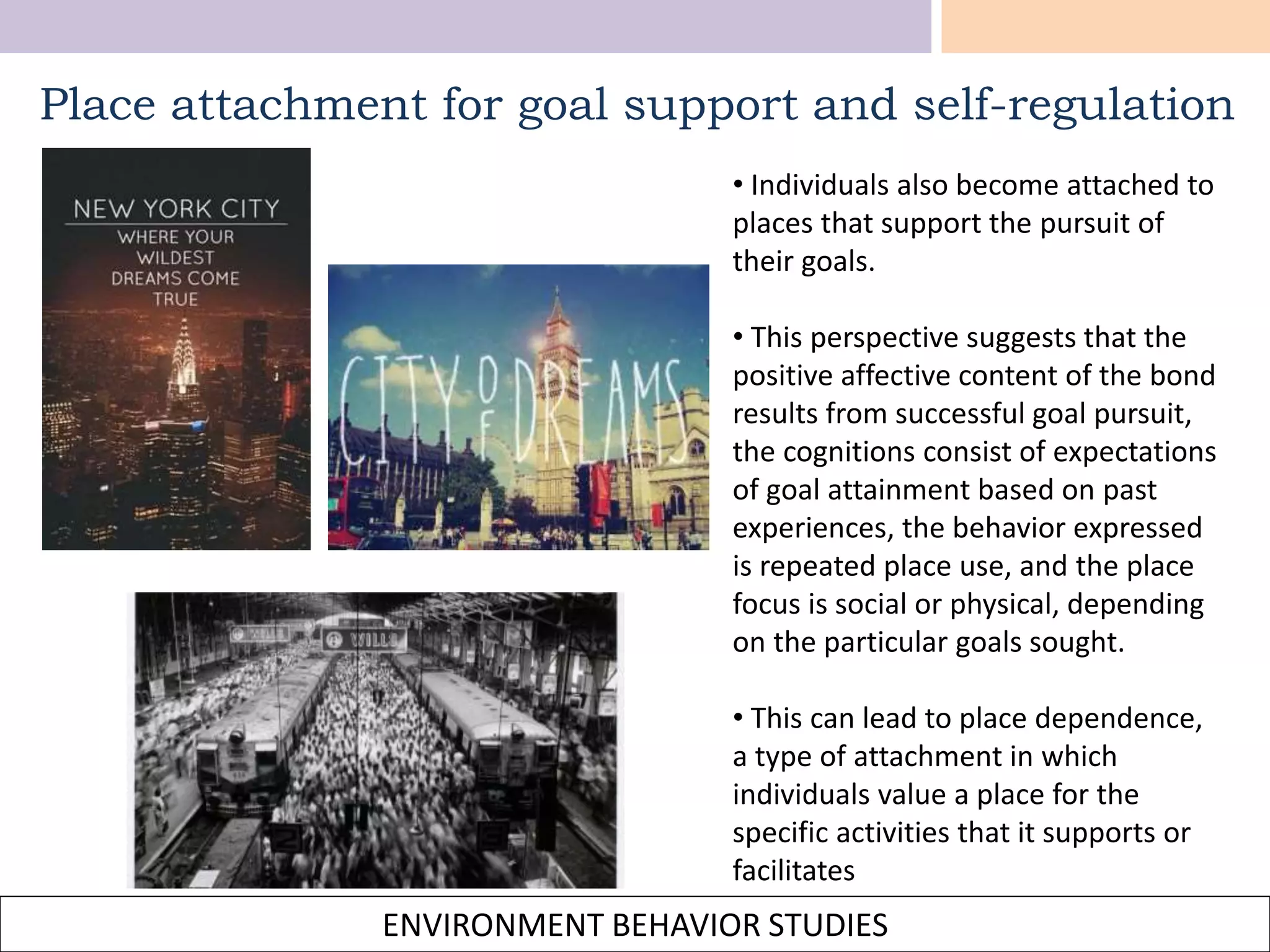 ENVIRONMENT BEHAVIOR STUDIES
Place attachment for goal support and self-regulation
• Individuals also become attached to
places that support the pursuit of
their goals.
• This perspective suggests that the
positive affective content of the bond
results from successful goal pursuit,
the cognitions consist of expectations
of goal attainment based on past
experiences, the behavior expressed
is repeated place use, and the place
focus is social or physical, depending
on the particular goals sought.
• This can lead to place dependence,
a type of attachment in which
individuals value a place for the
specific activities that it supports or
facilitates
 