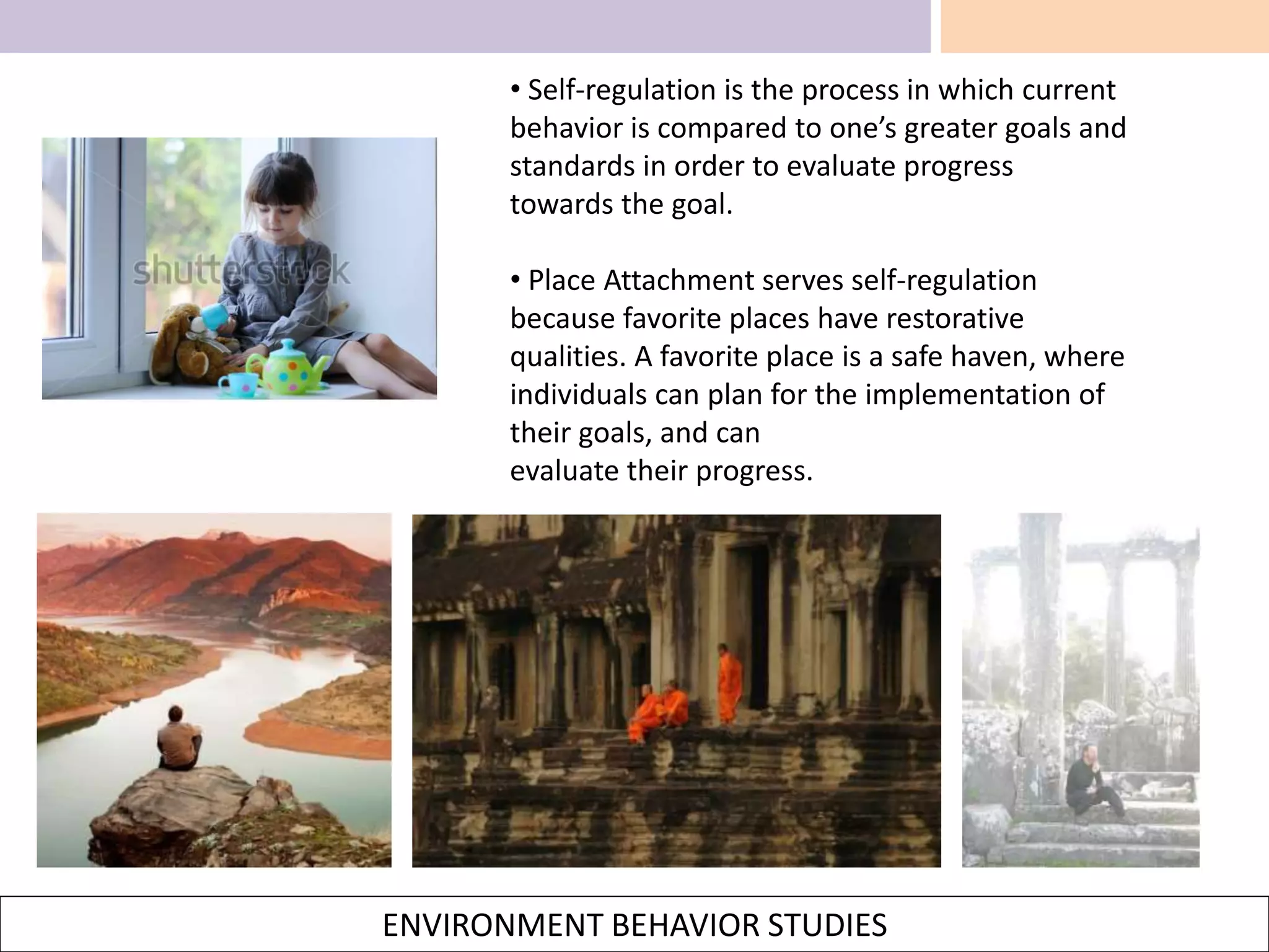ENVIRONMENT BEHAVIOR STUDIES
• Self-regulation is the process in which current
behavior is compared to one’s greater goals and
standards in order to evaluate progress
towards the goal.
• Place Attachment serves self-regulation
because favorite places have restorative
qualities. A favorite place is a safe haven, where
individuals can plan for the implementation of
their goals, and can
evaluate their progress.
 