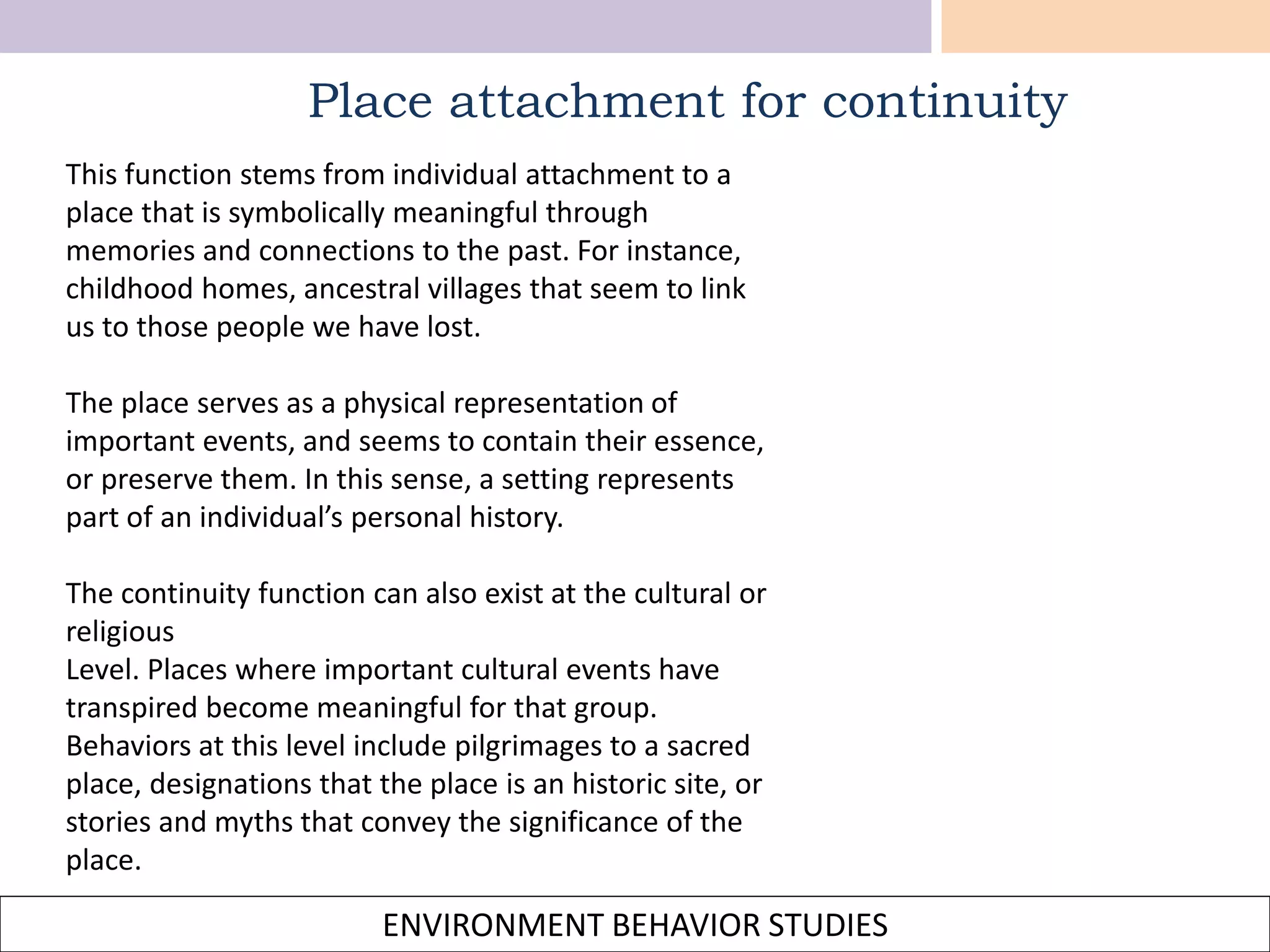 ENVIRONMENT BEHAVIOR STUDIES
Place attachment for continuity
This function stems from individual attachment to a
place that is symbolically meaningful through
memories and connections to the past. For instance,
childhood homes, ancestral villages that seem to link
us to those people we have lost.
The place serves as a physical representation of
important events, and seems to contain their essence,
or preserve them. In this sense, a setting represents
part of an individual’s personal history.
The continuity function can also exist at the cultural or
religious
Level. Places where important cultural events have
transpired become meaningful for that group.
Behaviors at this level include pilgrimages to a sacred
place, designations that the place is an historic site, or
stories and myths that convey the significance of the
place.
 