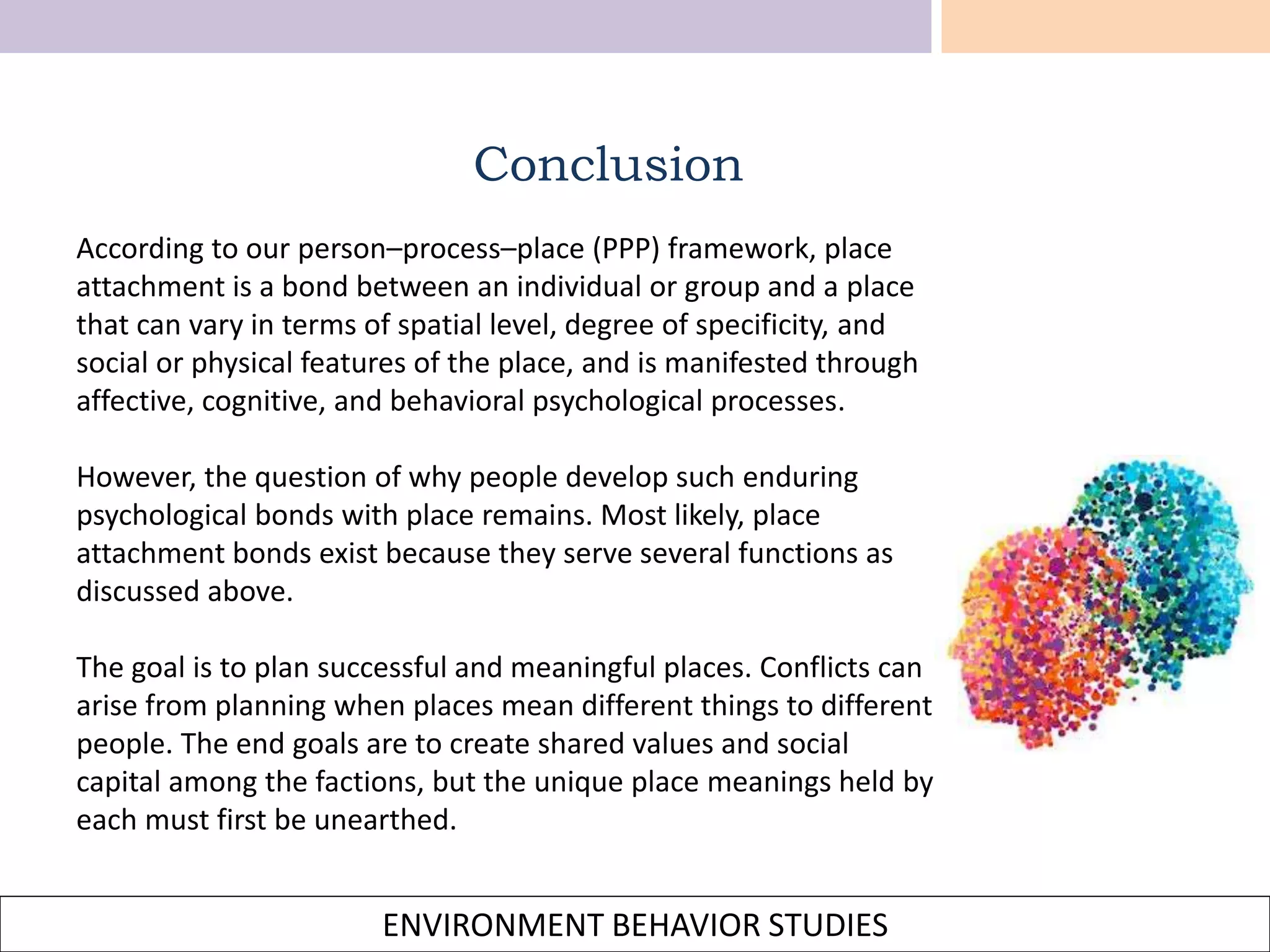 ENVIRONMENT BEHAVIOR STUDIES
According to our person–process–place (PPP) framework, place
attachment is a bond between an individual or group and a place
that can vary in terms of spatial level, degree of specificity, and
social or physical features of the place, and is manifested through
affective, cognitive, and behavioral psychological processes.
However, the question of why people develop such enduring
psychological bonds with place remains. Most likely, place
attachment bonds exist because they serve several functions as
discussed above.
The goal is to plan successful and meaningful places. Conflicts can
arise from planning when places mean different things to different
people. The end goals are to create shared values and social
capital among the factions, but the unique place meanings held by
each must first be unearthed.
Conclusion
 