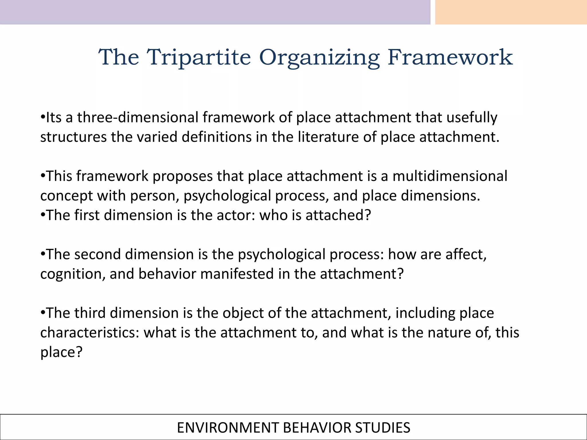 ENVIRONMENT BEHAVIOR STUDIES
The Tripartite Organizing Framework
•Its a three-dimensional framework of place attachment that usefully
structures the varied definitions in the literature of place attachment.
•This framework proposes that place attachment is a multidimensional
concept with person, psychological process, and place dimensions.
•The first dimension is the actor: who is attached?
•The second dimension is the psychological process: how are affect,
cognition, and behavior manifested in the attachment?
•The third dimension is the object of the attachment, including place
characteristics: what is the attachment to, and what is the nature of, this
place?
 