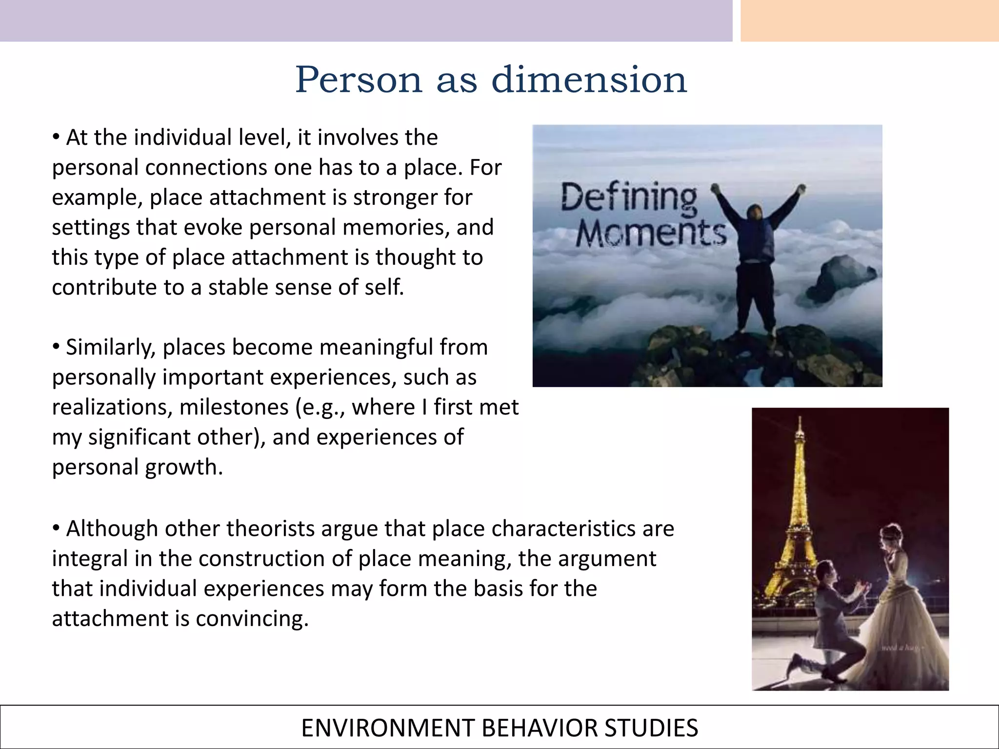 ENVIRONMENT BEHAVIOR STUDIES
Person as dimension
• At the individual level, it involves the
personal connections one has to a place. For
example, place attachment is stronger for
settings that evoke personal memories, and
this type of place attachment is thought to
contribute to a stable sense of self.
• Similarly, places become meaningful from
personally important experiences, such as
realizations, milestones (e.g., where I first met
my significant other), and experiences of
personal growth.
• Although other theorists argue that place characteristics are
integral in the construction of place meaning, the argument
that individual experiences may form the basis for the
attachment is convincing.
 
