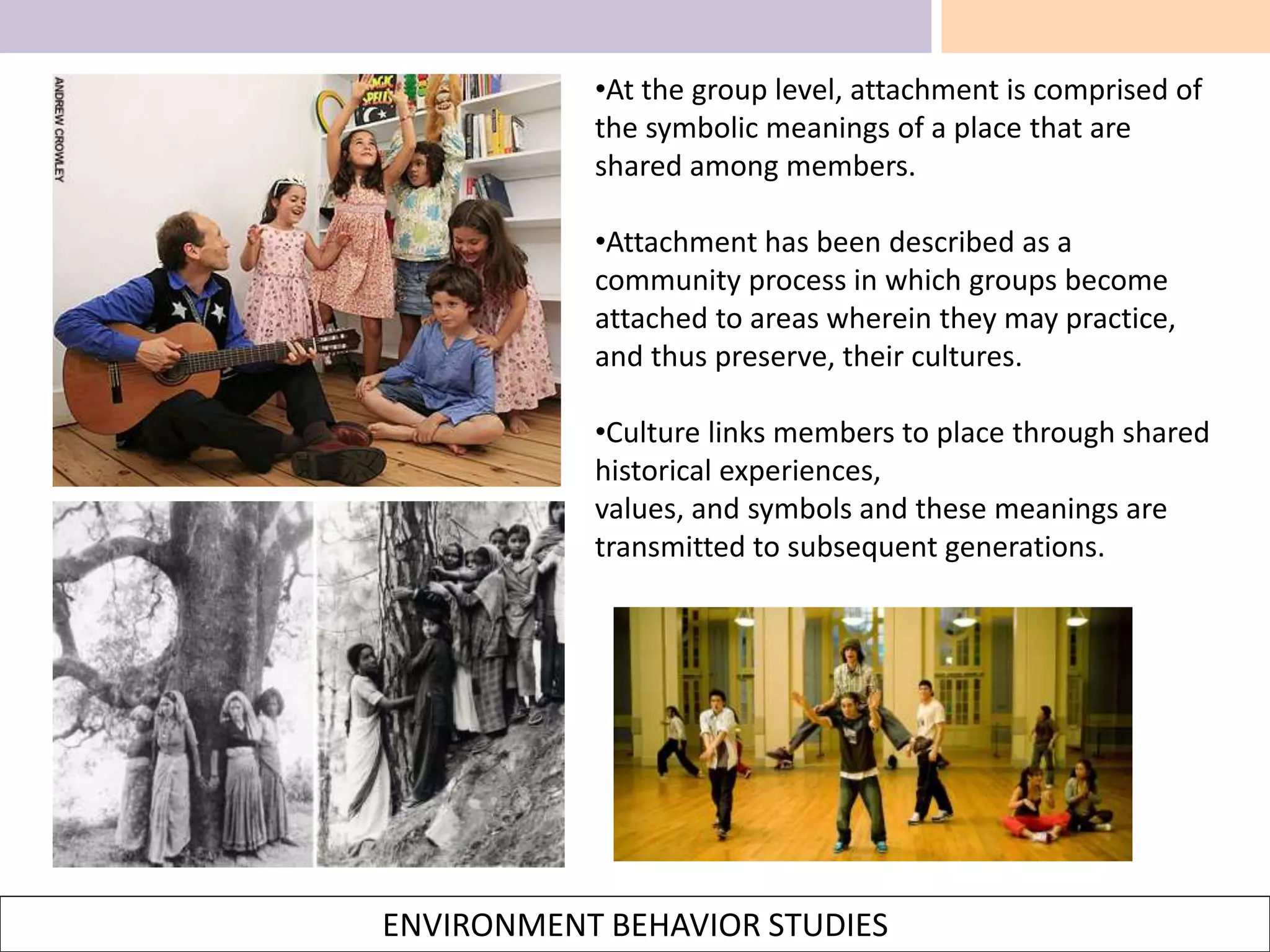 ENVIRONMENT BEHAVIOR STUDIES
•At the group level, attachment is comprised of
the symbolic meanings of a place that are
shared among members.
•Attachment has been described as a
community process in which groups become
attached to areas wherein they may practice,
and thus preserve, their cultures.
•Culture links members to place through shared
historical experiences,
values, and symbols and these meanings are
transmitted to subsequent generations.
 