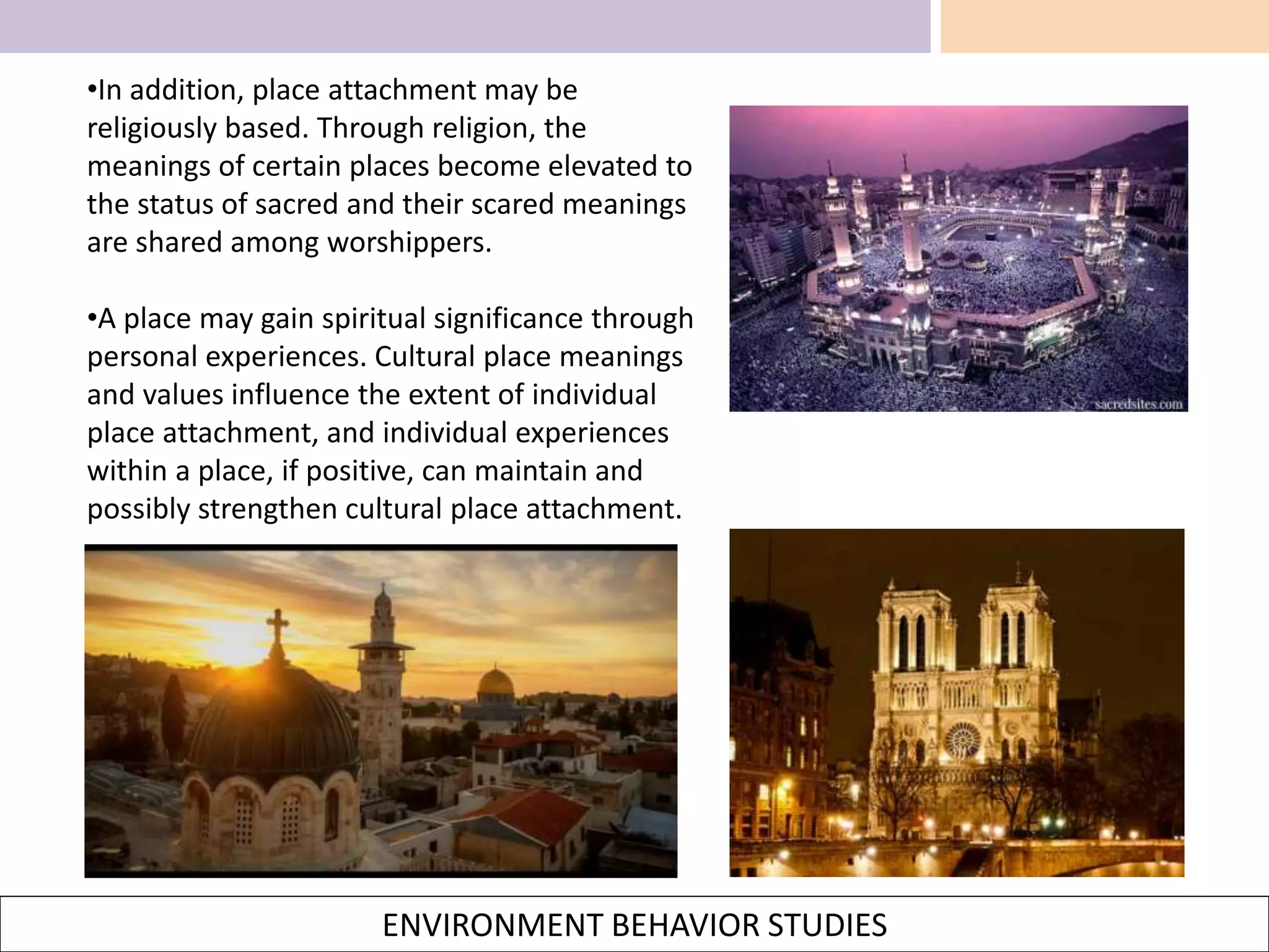 ENVIRONMENT BEHAVIOR STUDIES
•In addition, place attachment may be
religiously based. Through religion, the
meanings of certain places become elevated to
the status of sacred and their scared meanings
are shared among worshippers.
•A place may gain spiritual significance through
personal experiences. Cultural place meanings
and values influence the extent of individual
place attachment, and individual experiences
within a place, if positive, can maintain and
possibly strengthen cultural place attachment.
 