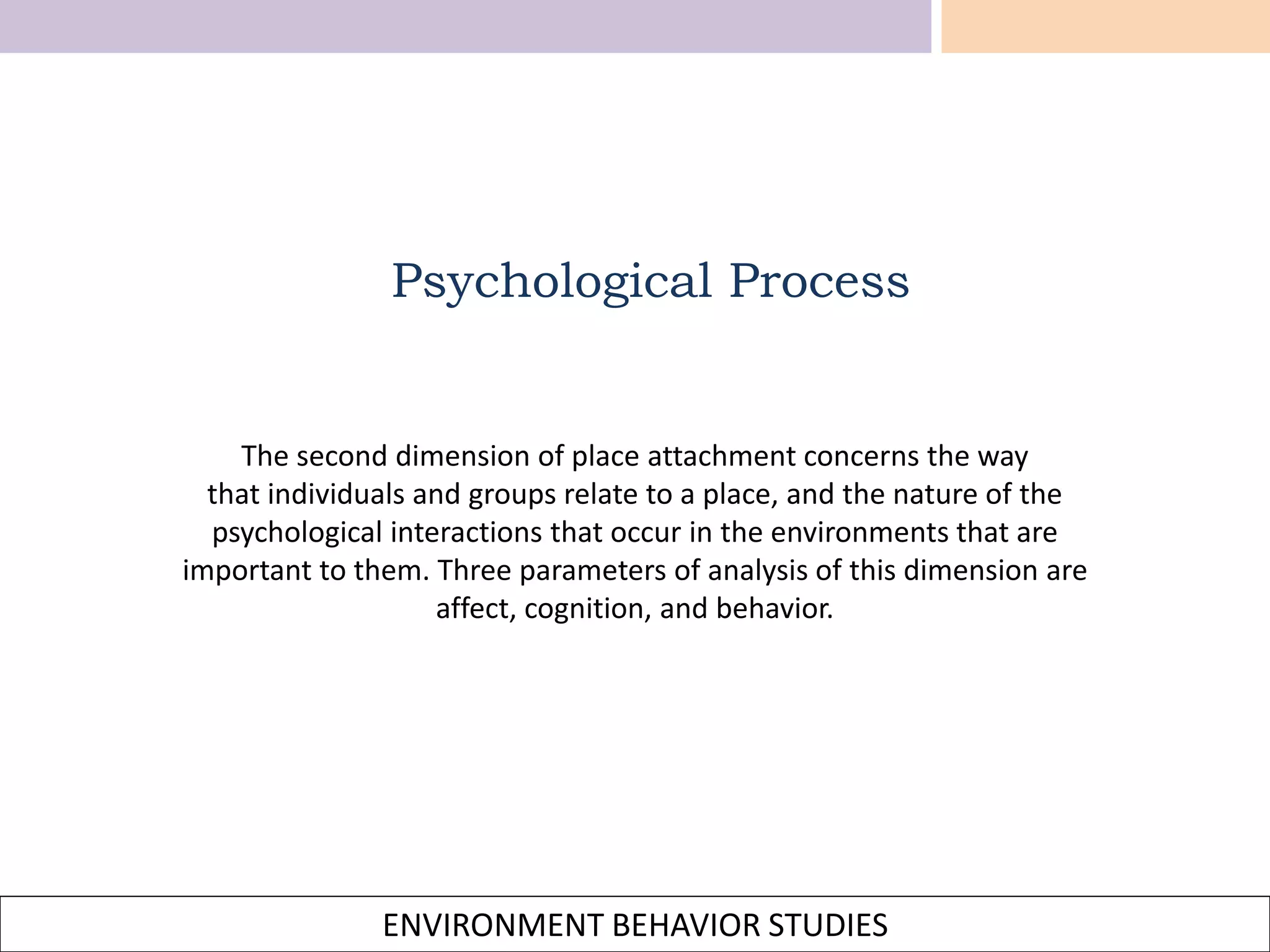 ENVIRONMENT BEHAVIOR STUDIES
The second dimension of place attachment concerns the way
that individuals and groups relate to a place, and the nature of the
psychological interactions that occur in the environments that are
important to them. Three parameters of analysis of this dimension are
affect, cognition, and behavior.
Psychological Process
 