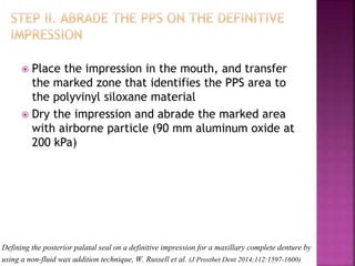 Defining the posterior palatal seal on a definitive impression for a maxillary complete denture by
using a non-fluid wax addition technique, W. Russell et al. (J Prosthet Dent 2014;112:1597-1600)
 Place the impression in the mouth, and transfer
the marked zone that identifies the PPS area to
the polyvinyl siloxane material
 Dry the impression and abrade the marked area
with airborne particle (90 mm aluminum oxide at
200 kPa)
 