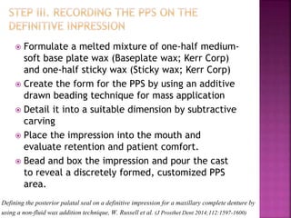 Defining the posterior palatal seal on a definitive impression for a maxillary complete denture by
using a non-fluid wax addition technique, W. Russell et al. (J Prosthet Dent 2014;112:1597-1600)
 Formulate a melted mixture of one-half medium-
soft base plate wax (Baseplate wax; Kerr Corp)
and one-half sticky wax (Sticky wax; Kerr Corp)
 Create the form for the PPS by using an additive
drawn beading technique for mass application
 Detail it into a suitable dimension by subtractive
carving
 Place the impression into the mouth and
evaluate retention and patient comfort.
 Bead and box the impression and pour the cast
to reveal a discretely formed, customized PPS
area.
 