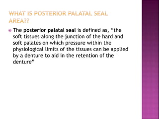  The posterior palatal seal is defined as, “the
soft tissues along the junction of the hard and
soft palates on which pressure within the
physiological limits of the tissues can be applied
by a denture to aid in the retention of the
denture”
 