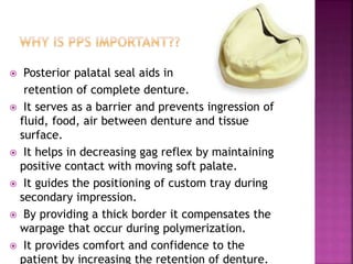  Posterior palatal seal aids in
retention of complete denture.
 It serves as a barrier and prevents ingression of
fluid, food, air between denture and tissue
surface.
 It helps in decreasing gag reflex by maintaining
positive contact with moving soft palate.
 It guides the positioning of custom tray during
secondary impression.
 By providing a thick border it compensates the
warpage that occur during polymerization.
 It provides comfort and confidence to the
patient by increasing the retention of denture.
 