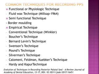 Evolution of Techniques in Recording Posterior Palatal Seal – A Review Journal of
Academy of Dental Education, 13-17, DOI: 10.18311/jade/2017/16451
 Functional or Physiologic Technique
- Fluid wax Technique (Millsap-1964)
 Semi functional Technique
- Border moulding
 Empirical Technique
- Conventional Technique (Winkler)
- Boucher’s Technique
- Bernard Levin’s Technique
- Swenson’s Technique
- Pound’s Technique
- Silverman’s Technique
- Calomeni, Feldman, Kuebker’s Technique
- Hardy and KapurTechnique
 