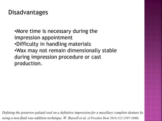 Defining the posterior palatal seal on a definitive impression for a maxillary complete denture by
using a non-fluid wax addition technique, W. Russell et al. (J Prosthet Dent 2014;112:1597-1600)
Disadvantages
•More time is necessary during the
impression appointment
•Difficulty in handling materials
•Wax may not remain dimensionally stable
during impression procedure or cast
production.
 