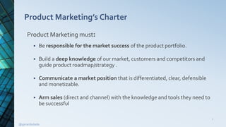 Product Marketing’s Charter
Product Marketing must:
 Be responsible for the market success of the product portfolio.
 Build a deep knowledge of our market, customers and competitors and
guide product roadmap/strategy .
 Communicate a market position that is differentiated, clear, defensible
and monetizable.
 Arm sales (direct and channel) with the knowledge and tools they need to
be successful
2
@gerardodada
 