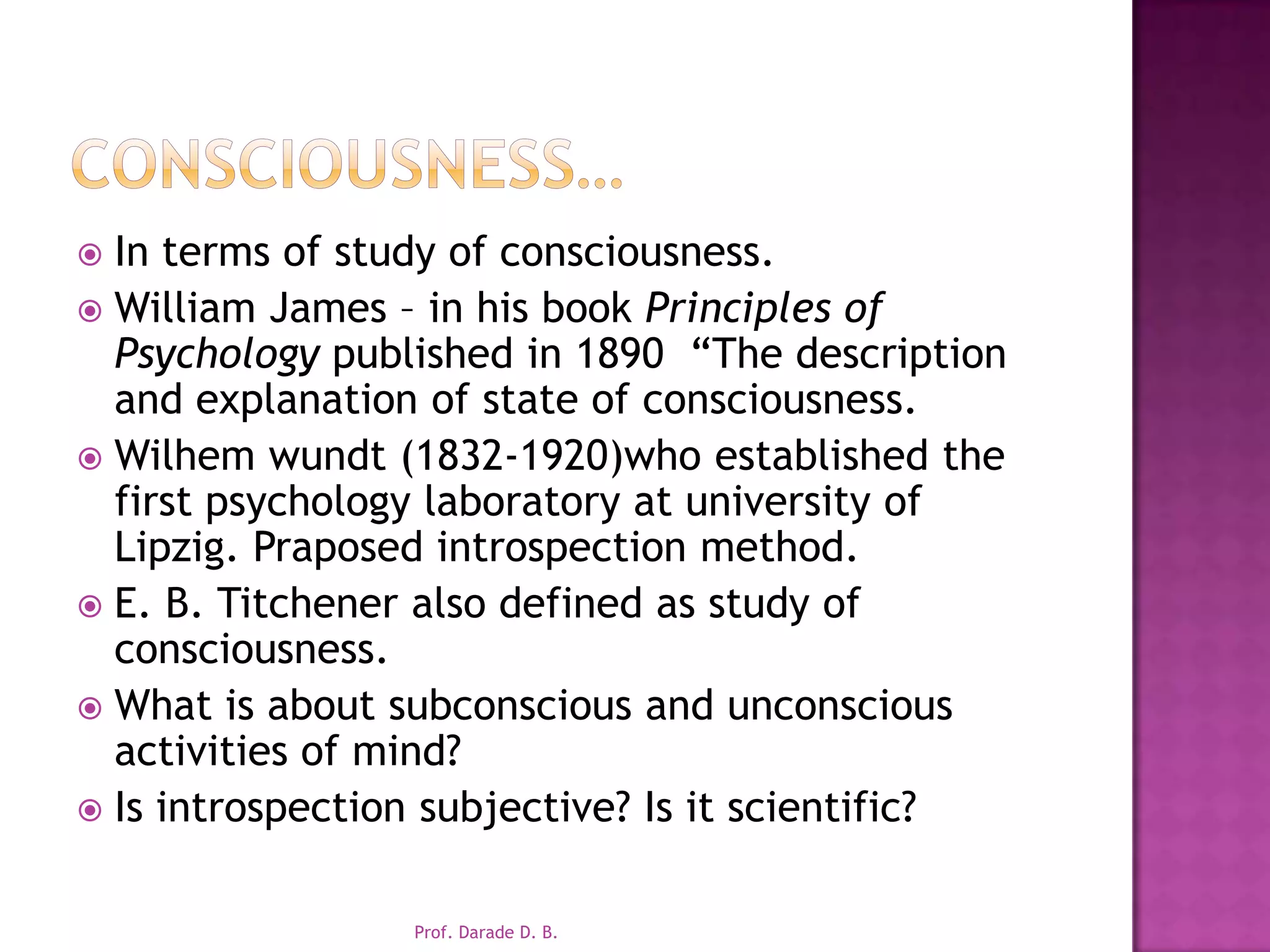 Consciousness…In terms of study of consciousness.William James – in his book Principles of Psychology published in 1890  “The description and explanation of state of consciousness.Wilhemwundt (1832-1920)who established the first psychology laboratory at university of Lipzig. Praposed introspection method.E. B. Titchener also defined as study of consciousness.What is about subconscious and unconscious activities of mind?Is introspection subjective? Is it scientific?Prof. Darade D. B.