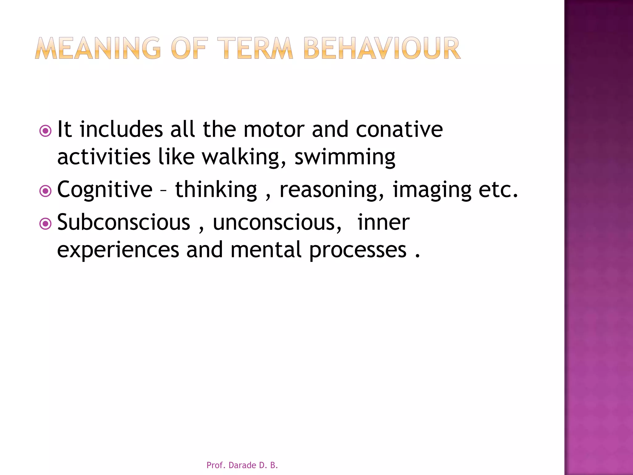 Meaning of term behaviourIt includes all the motor and conative activities like walking, swimmingCognitive – thinking , reasoning, imaging etc.Subconscious , unconscious,  inner experiences and mental processes .Prof. Darade D. B.