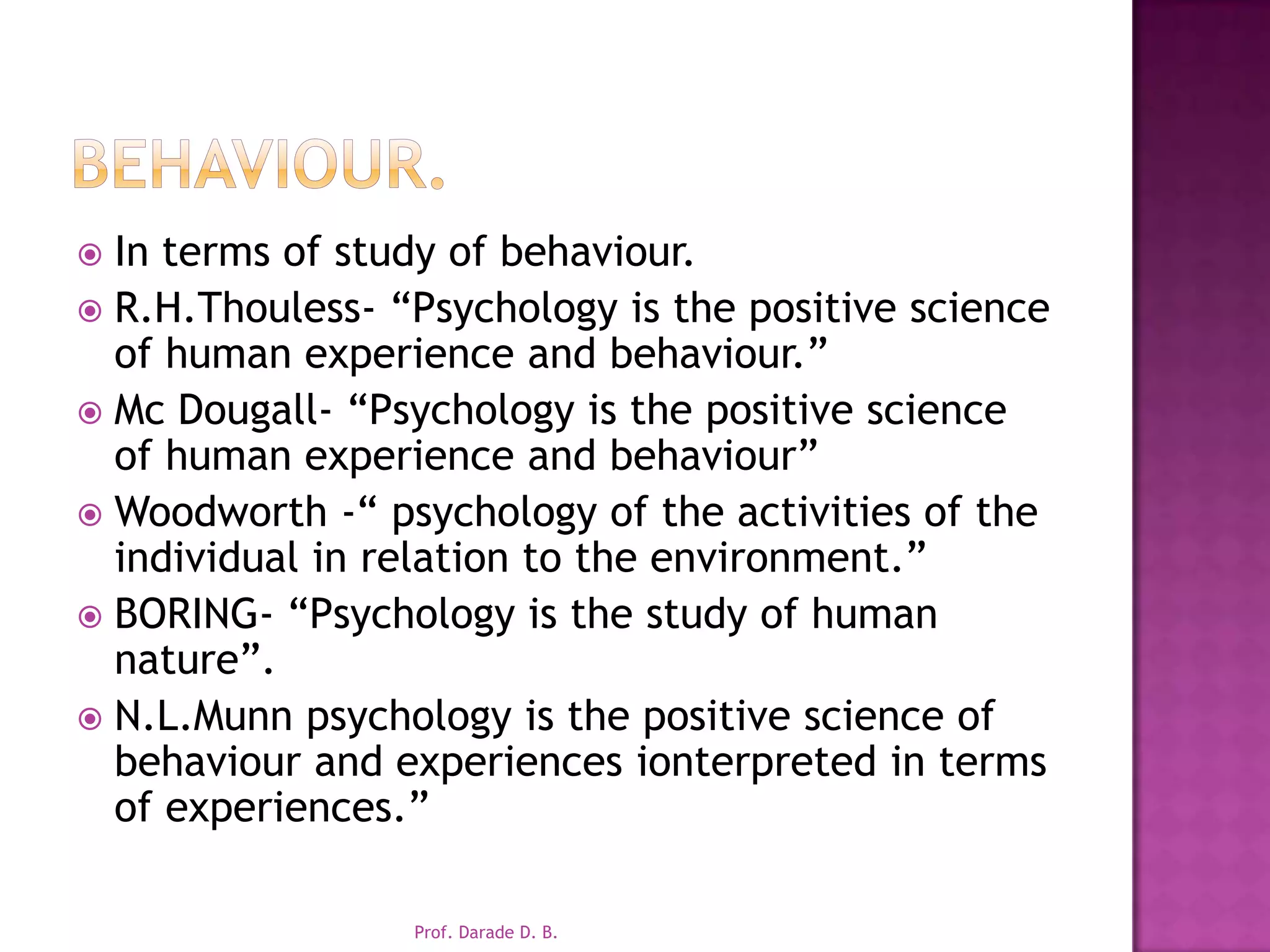 behaviour.In terms of study of behaviour.R.H.Thouless- “Psychology is the positive science of human experience and behaviour.”Mc Dougall- “Psychology is the positive science of human experience and behaviour”Woodworth -“ psychology of the activities of the individual in relation to the environment.”BORING- “Psychology is the study of human nature”.N.L.Munn psychology is the positive science of behaviour and experiences ionterpreted in terms of experiences.”Prof. Darade D. B.