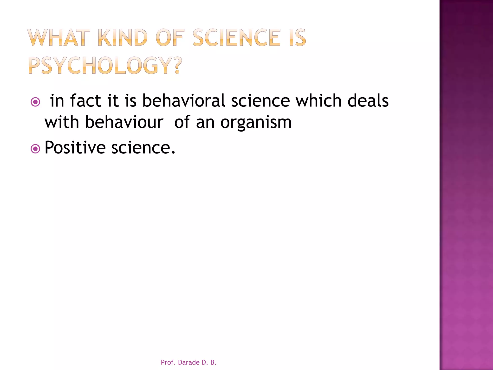 What kind of science is psychology? in fact it is behavioral science which deals with behaviour  of an organismPositive science.Prof. Darade D. B.