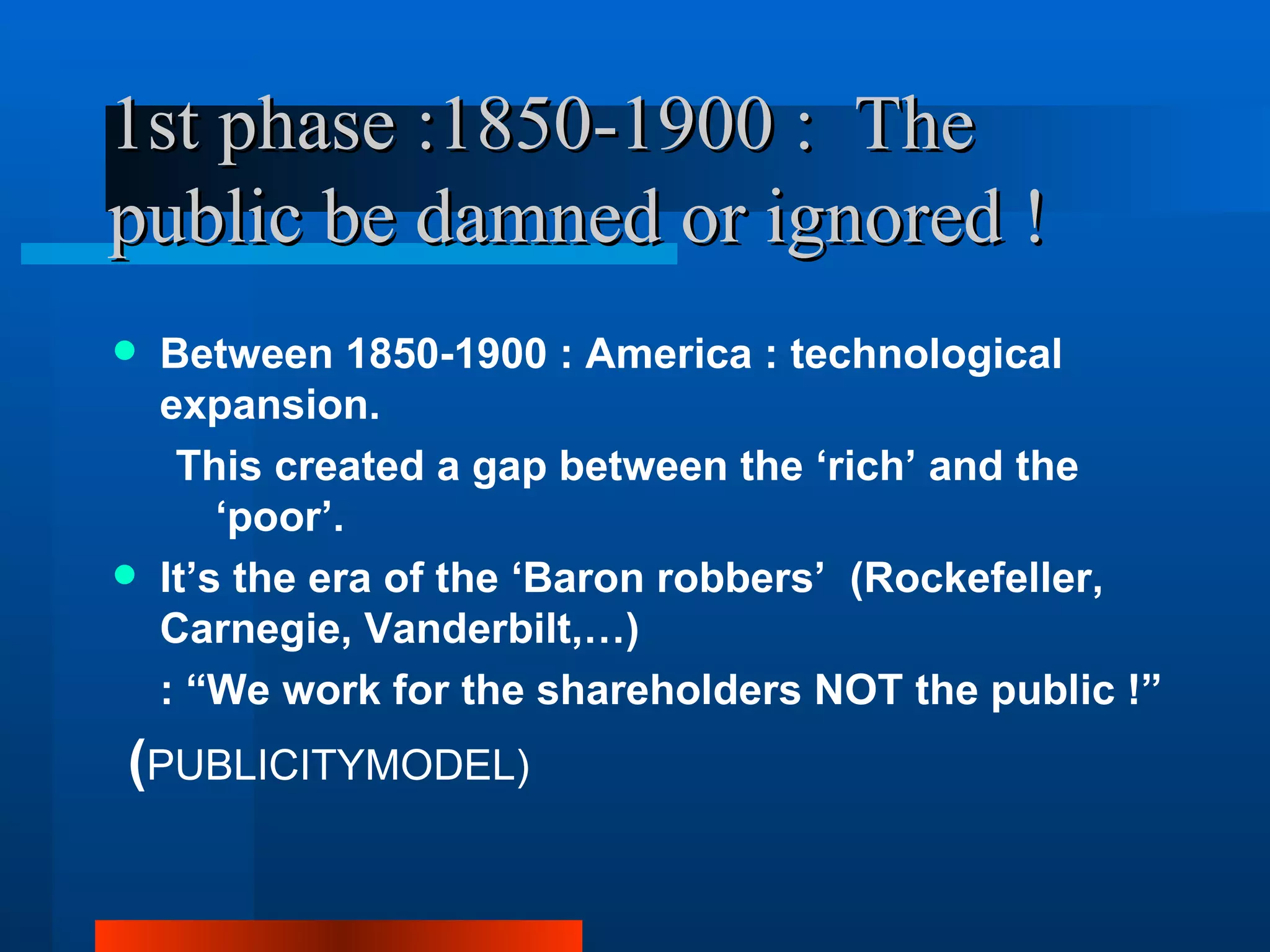1st phase :1850-1900 : The
public be damned or ignored !
   Between 1850-1900 : America : technological
    expansion.
     This created a gap between the ‘rich’ and the
        ‘poor’.
   It’s the era of the ‘Baron robbers’ (Rockefeller,
    Carnegie, Vanderbilt,…)
    : “We work for the shareholders NOT the public !”
(PUBLICITYMODEL)
 