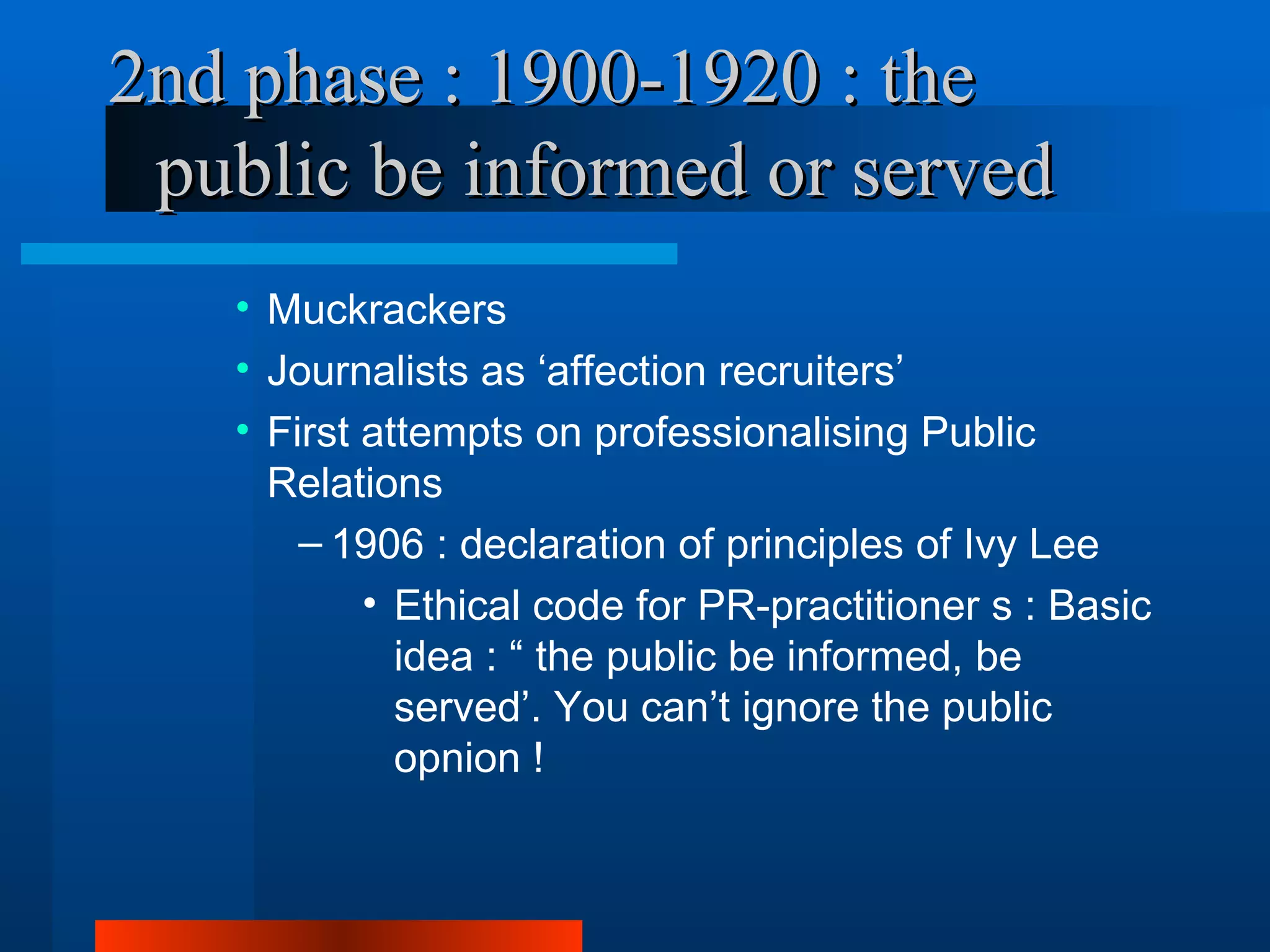 2nd phase : 1900-1920 : the
 public be informed or served
   • Muckrackers
   • Journalists as ‘affection recruiters’
   • First attempts on professionalising Public
     Relations
       – 1906 : declaration of principles of Ivy Lee
           • Ethical code for PR-practitioner s : Basic
             idea : “ the public be informed, be
             served’. You can’t ignore the public
             opnion !
 