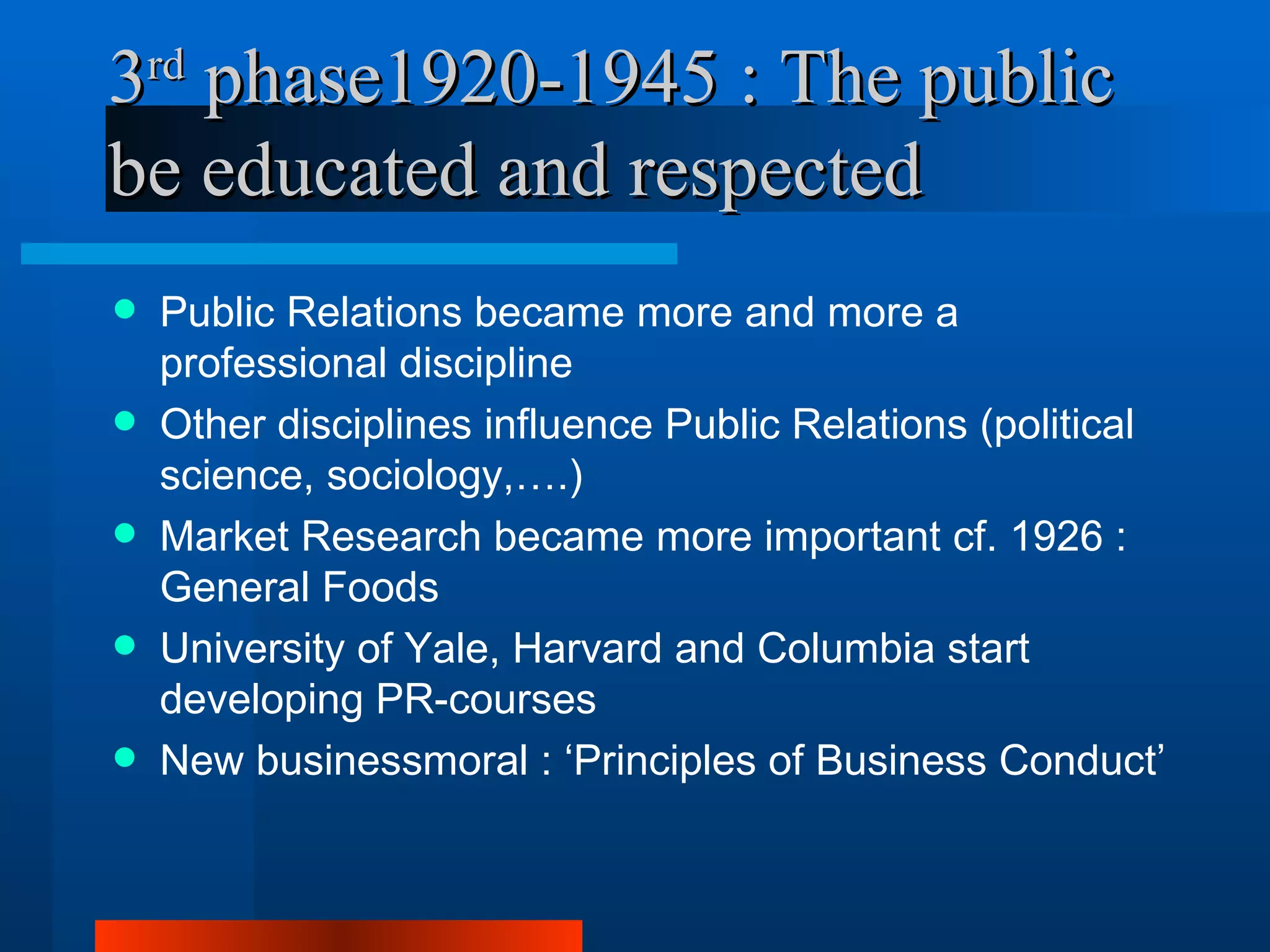3rd phase1920-1945 : The public
be educated and respected
   Public Relations became more and more a
    professional discipline
   Other disciplines influence Public Relations (political
    science, sociology,….)
   Market Research became more important cf. 1926 :
    General Foods
   University of Yale, Harvard and Columbia start
    developing PR-courses
   New businessmoral : ‘Principles of Business Conduct’
 