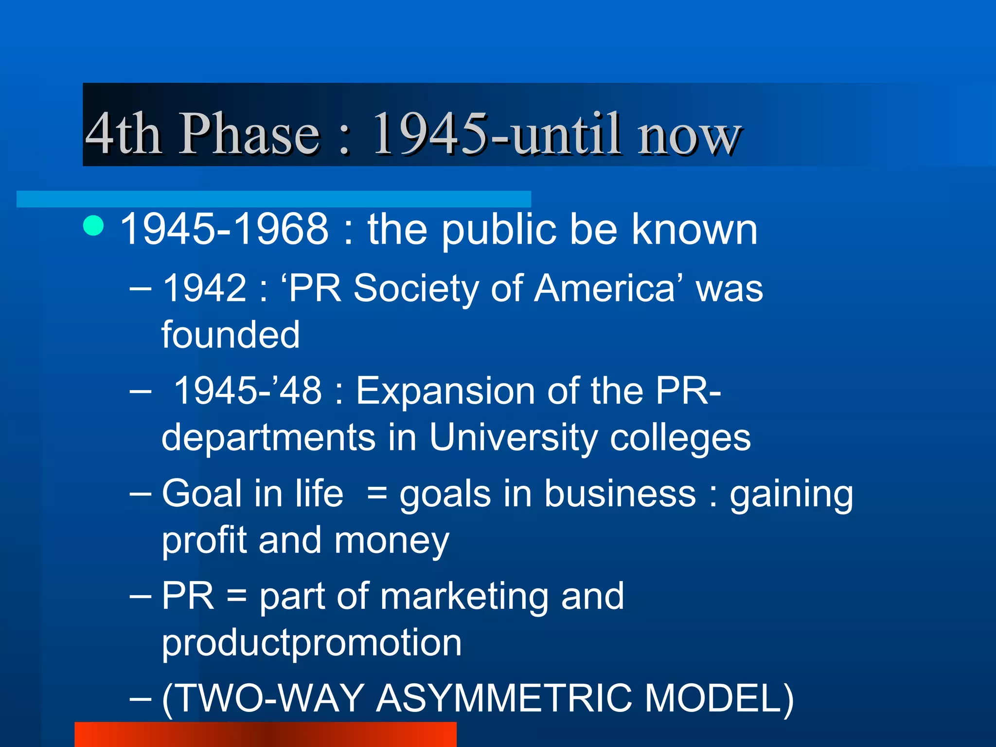 4th Phase : 1945-until now
   1945-1968 : the public be known
    – 1942 : ‘PR Society of America’ was
      founded
    – 1945-’48 : Expansion of the PR-
      departments in University colleges
    – Goal in life = goals in business : gaining
      profit and money
    – PR = part of marketing and
      productpromotion
    – (TWO-WAY ASYMMETRIC MODEL)
 