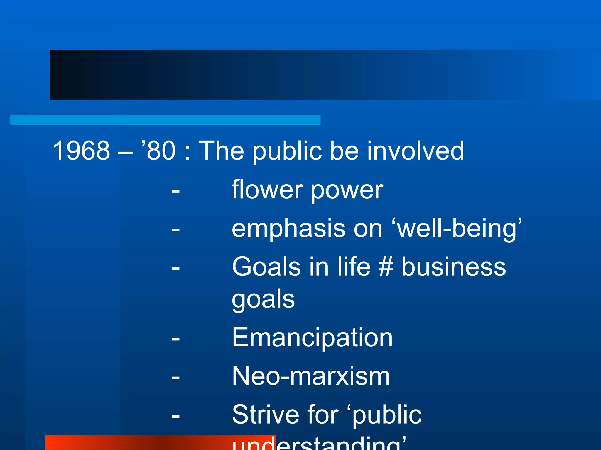 1968 – ’80 : The public be involved
          -    flower power
          -    emphasis on ‘well-being’
          -    Goals in life # business
               goals
          -    Emancipation
          -    Neo-marxism
          -    Strive for ‘public
 