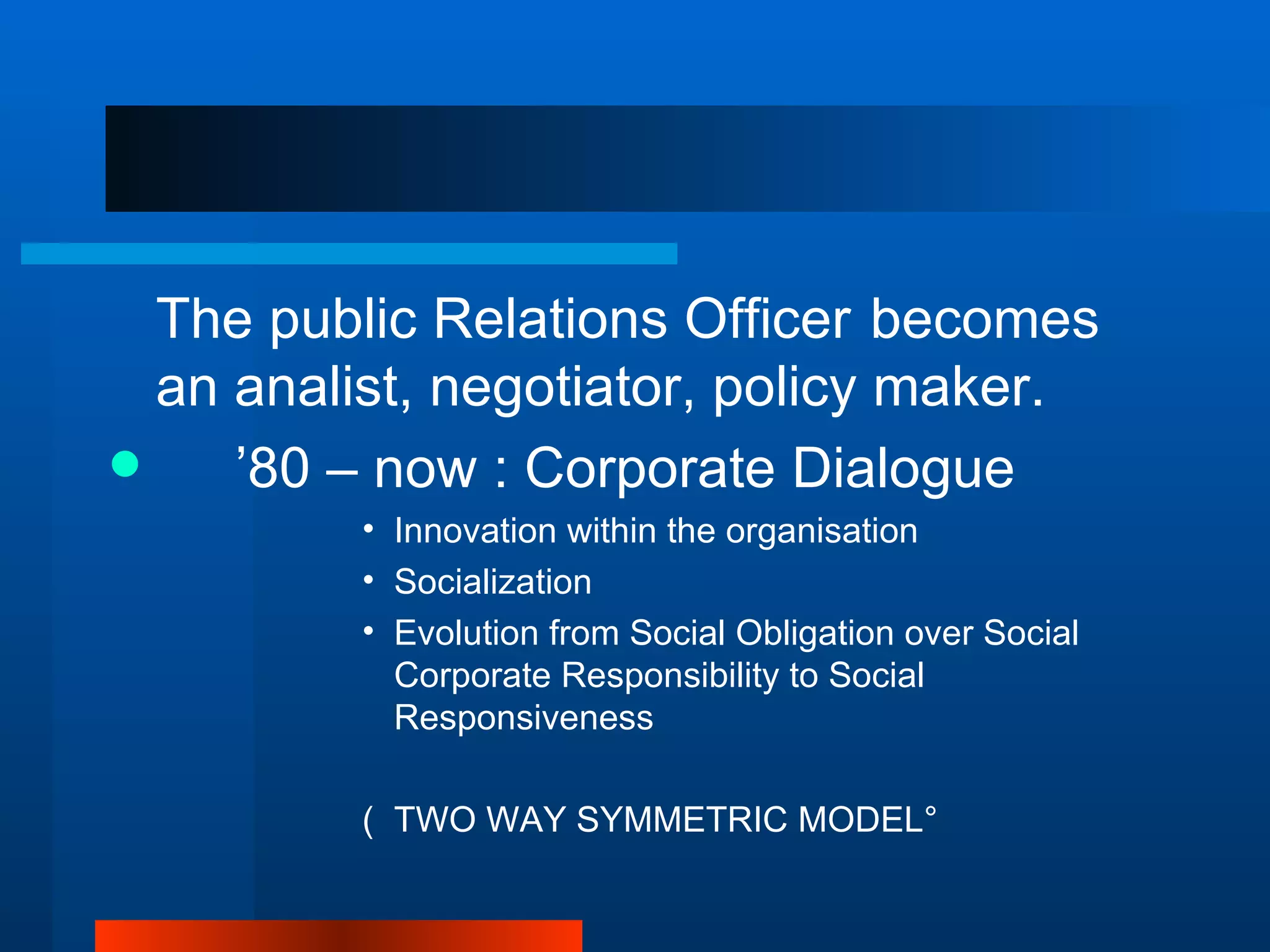 The public Relations Officer becomes
  an analist, negotiator, policy maker.
    ’80 – now : Corporate Dialogue
         • Innovation within the organisation
         • Socialization
         • Evolution from Social Obligation over Social
           Corporate Responsibility to Social
           Responsiveness

         ( TWO WAY SYMMETRIC MODEL°
 